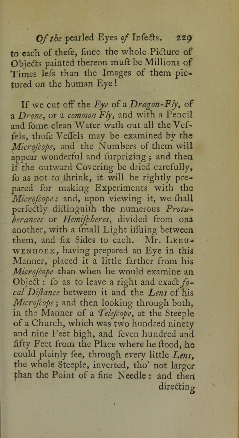to each of thefe, fince the whole Picture of Obje&s painted thereon muft be Millions of Times lefs than the Images of them pic- tured on the human Eye ! If we cut off the Eye of a Dragon-Fly, of a Drone, or a common Fly, and with a Pencil and fome clean Water wafh out all the Vef- fels, thofe Veflels may be examined by the Microfcope, and the Numbers of them will appear wonderful and furprizing ; and then if the outward Covering be dried carefully, fo as not to fhrink, it will be rightly pre- pared for making Experiments with the Microfcope: and, upon viewing it, we {hall perfectly diftinguifh the numerous Protu- berances or Hemifpheres, divided from one another, with a fmall Light iffuing between them, and fix Sides to each. Mr. Leeu- wenhoek, having prepared an Eye in this Manner, placed it a little farther from his Microfcope than when he would examine an Objedt: fo as to leave a right and exadt fo- cal Diftance between it and the hens of his Microfcope; and then looking through both, in the Manner of a 'Telefcope, at the Steeple of a Church, which was two hundred ninety and nine Feet high, and feven hundred and fifty Feet from the Place where he flood, he could plainly fee, through every little Lens, the whole Steeple, inverted, tho’ not larger fhan the Point of a fine Needle : and then directing