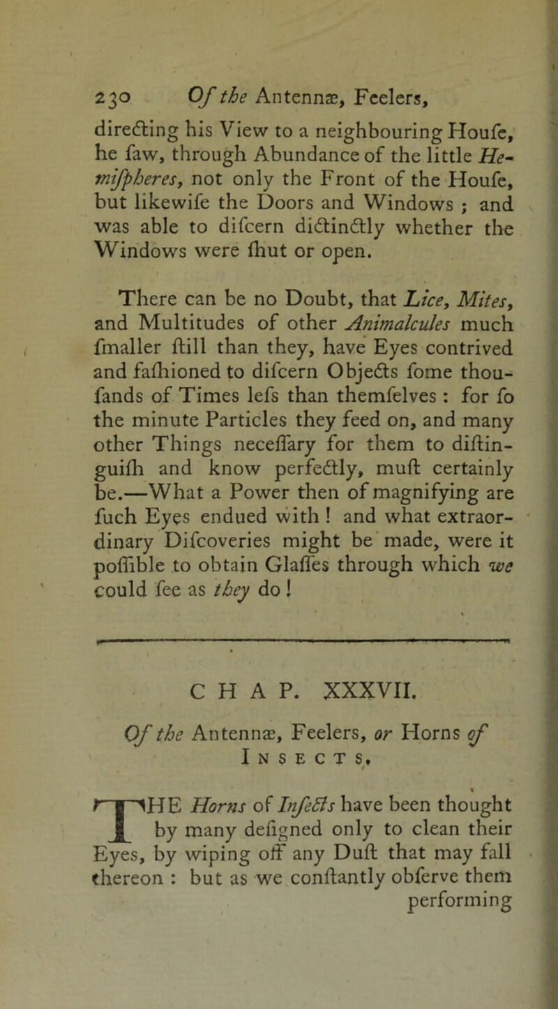 diredting his View to a neighbouring Houfe, he faw, through Abundance of the little He- mifpheres, not only the Front of the Houfe, but likewife the Doors and Windows ; and was able to difeern didtindtly whether the Windows were fhut or open. There can be no Doubt, that Lice, Mites, and Multitudes of other Animalcules much fmaller ftill than they, have Eyes contrived and fafhioned to difeern Objedts fome thou- fands of Times lefs than themfelves: for fo the minute Particles they feed on, and many other Things necelfary for them to diftin- guifh and know perfedtly, muft certainly be.—What a Power then of magnifying are fuch Eyes endued with ! and what extraor- dinary Difcoveries might be made, were it poflible to obtain Glaffes through which we could fee as they do I CHAP. XXXVII. Of the Antennas, Feelers, or Horns of Insects. % THE Horns of Infetts have been thought by many deligned only to clean their Ey es, by wiping off any Dull that may fall thereon : but as we conftantly obferve them performing