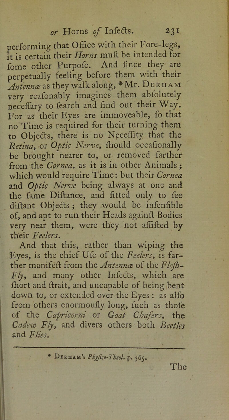 performing that Office with their Fore-legs, it is certain their Horns mud be intended for fome other Purpofe. And iince they are perpetually feeling before them with their Antennce as they walk along, * Mr. Derham very reafonably imagines them abfolutely neceffary to fearch and find out their Way. For as their Eyes are immoveable, fo that no Time is required for their turning them to Objedts, there is no Neceffity that the Retina, or Optic Nerve, fhould occafionally be brought nearer to, or removed farther from the Cornea, as it is in other Animals; which would require Time: but their Cornea and Optic Nerve being always at one and the fame Diftance, and fitted only to fee diftant Objedts ; they would be infenfible of, and apt to run their Heads againft Bodies very near them, were they not affifted by their Feelers. And that this, rather than wiping the Eyes, is the chief Ufe of the Feelers, is far- ther manifeft from the Antenncc of the Flejh- Fly, and many other Infedts, which are ffiort and ftrait, and uncapable of being bent down to, or extended over the Eyes: as alfo from others enormoufly long, fuch as thofe of the Capricorni or Goat Chafers, the Cadew Fly, and divers others both Beetles and Flies. * Derham’s Pbyfiio-H’heol. p. 365.
