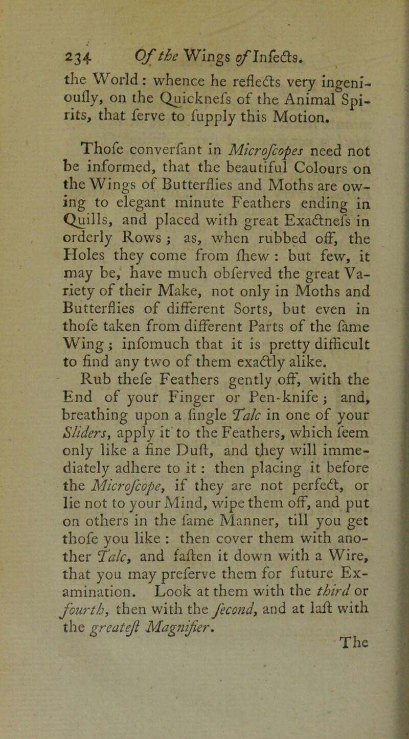 the World: whence he reflects very ingeni- oufly, on the Quicknefs of the Animal Spi- rits, that ferve to fupply this Motion. Thofe converfant in Microfcopes need not be informed, that the beautiful Colours on the Wings of Butterflies and Moths are ow- ing to elegant minute Feathers ending in Quills, and placed with great Exadtnefs in orderly Rows ; as, when rubbed off, the Holes they come from fhew : but few, it may be, have much obferved the great Va- riety of their Make, not only in Moths and Butterflies of different Sorts, but even in thofe taken from different Parts of the fame Wing ; infomuch that it is pretty difficult to find any two of them exadlly alike. Rub thefe Feathers gently off, with the End of your Finger or Pen-knife; and, breathing upon a Angle Talc in one of your Sliders, apply it to the Feathers, which leem only like a fine Dull:, and they will imme- diately adhere to it : then placing it before the Microfcope, if they are not perfect, or lie not to your Mind, wipe them off, and put on others in the fame Manner, till you get thofe you like : then cover them with ano- ther Talc, and fallen it down with a Wire, that you may preferve them for future Ex- amination. Look at them with the third or fourth, then with the fecond, and at lafl with the greatejl Magnifier.