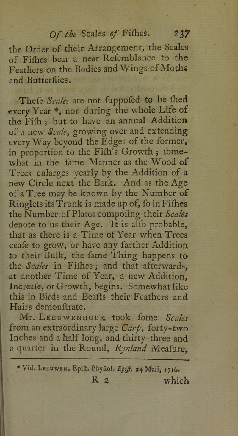 the Order of their Arrangement, the Scales of Fifties bear a near Refemblance to the Feathers on the Bodies and Wings of Moths and Butterflies. Thefe Scales are not fuppofed to be died every Year *, nor during the whole Life of the Fifti; but to have an annual Addition of a new Scale, growing over and extending every Way beyond the Edges of the former, in proportion to the Fifti’s Growth ; fome- what in the fame Manner as the Wood of Trees enlarges yearly by the Addition of a new Circle next the Bark. And as the Age of a Tree may be known by the Number of Ringlets its Trunk is made up of, fo in Fifties the Number of Plates compofing their Scales denote to us their Age. It is alfo probable, that as there is a Time of Year when Trees ceafe to grow, or have any farther Addition to their Bulk, the fame Thing happens to the Scales in Fifties; and that afterwards, at another Time of Year, a new Addition, Increafe, or Growth, begins. Somewhat like this in Birds and Beafts their Feathers and Hairs demonftrate. Mr. Leeuwenhoek took fome Scales from an extraordinary large Carp, forty-two Inches and a half long, and thirty-three and a quarter in the Round, Rynland Meafure, * Vid. Leevwen. Epift. Phyliol, Efift. z\ Maii, 1716. R 2 which