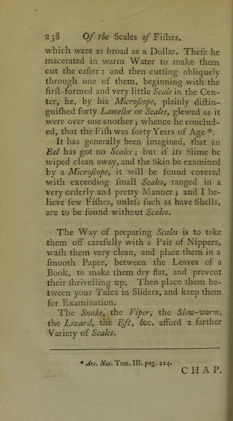 which were as broad as a Dollar. Thefe he macerated in warm Water to make them cut the eafier : and then cutting obliquely through one of them, beginning with the firft-formed and very little Scale in the Cen- ter, he, by his Microfcope, plainly diftin- guifhed forty Lamella or Scales, glewed as it were over one another; whence he conclud- ed, that theFiihwas forty Years of Age*. It has generally been imagined, that an Eel has got no Scales; but if its Slime be wiped clean away, and the Skin be examined by a Microfcope, it will be found covered with exceeding fmall Scales, ranged in a very orderly and pretty Manner ; and I be- lieve few Fifties, unlefs fuch as have Shells, are to be found without Scales. The Way of preparing Scales is to take them off carefully with a Pair of Nippers, wafti them very clean, and place them in a fmooth Paper, between the Leaves of a Book, to make them dry flat, and prevent their ftirivelling up. Then place them be- tween your Talcs in Sliders, and keep them for Examination. The Snake, the Viper, the Slow-worm, the Lizard, the Eft, &c. afford a farther Variety of Scales. * Arc. Nat. Tom. III. pag. 214.