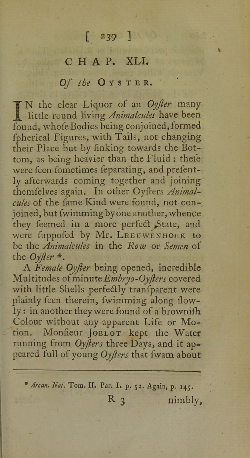 CHAP. XLI. Of the Oyster. IN the clear Liquor of an Oyjler many little round living Animalcules have been found, whofe Bodies being conjoined, formed fpherical Figures, with Tails, not changing their Place but by finking towards the Bot- tom, as being heavier than the Fluid : thefe were feen fometimes feparating, and prefent- ly afterwards coming together and joining themfelves again. In other Oyfters Animal- cules of the fame Kind were found, not con- joined, but fwimmingbyone another, whence they ieemed in a more perfect ,State, and were fuppofed by Mr. Leeuwenhoek to be the Animalcules in the Ro w or Semen of the Oyfler *. A Female Oyjler being opened, incredible Multitudes of minute Embryo-Oyfters covered with little Shells perfectly tranfparent were plainly feen therein, fwimming along flow- ly: in another they were found of a brownifh Colour without any apparent Life or Mo- tion. Monfieur Joblot kept the Water running from Oyjlers three Days, and it ap- peared full of young Oyjlers that fwam about * Arcan. Nat. Tom. II. Par. I. p. 52. Again, p. 145. R 3 nimbly.