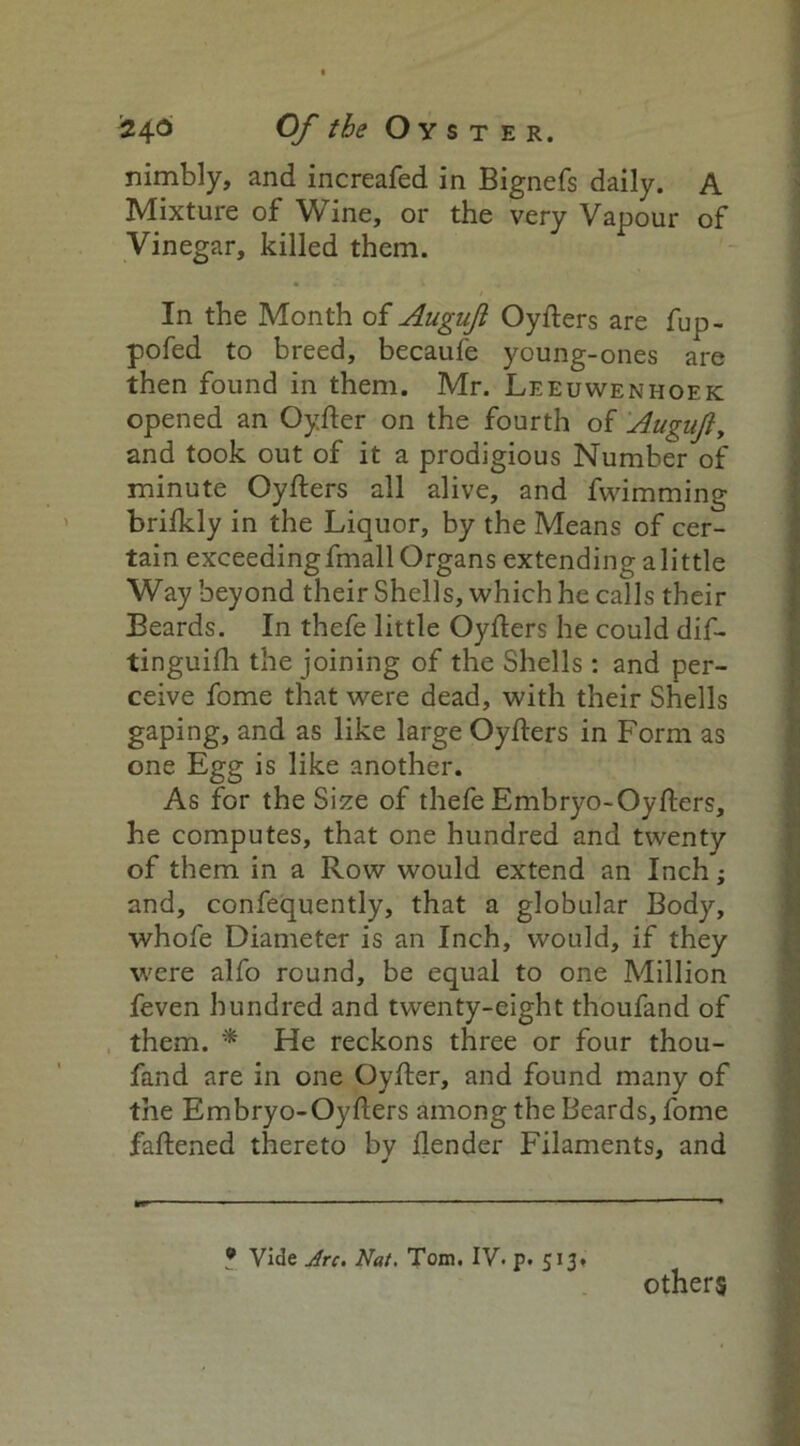 '246 Of the Oyster. nimbly, and increafed in Bignefs daily. A Mixture of Wine, or the very Vapour of Vinegar, killed them. In the Month of Auguji Oyfters are fup- pofed to breed, becaufe young-ones are then found in them. Mr. Leeuwenhoek opened an Oyfter on the fourth of Auguji, and took out of it a prodigious Number of minute Oyfters all alive, and fwimming brifkly in the Liquor, by the Means of cer- tain exceedingfmall Organs extending alittle Way beyond their Shells, which he calls their Beards. In thefe little Oyfters he could dif- tinguifh the joining of the Shells: and per- ceive fome that were dead, with their Shells gaping, and as like large Oyfters in Form as one Egg is like another. As for the Size of thefe Embryo-Oyfters, he computes, that one hundred and twenty of them in a Row would extend an Inch; and, confequently, that a globular Body, whofe Diameter is an Inch, would, if they were alfo round, be equal to one Million feven hundred and twenty-eight thoufand of them. * He reckons three or four thou- fand are in one Oyfter, and found many of the Embryo-Oyfters among the Beards, fome faftened thereto by ftender Filaments, and 9 Vide Arc. Nat. Tom. IV. p. 513. others