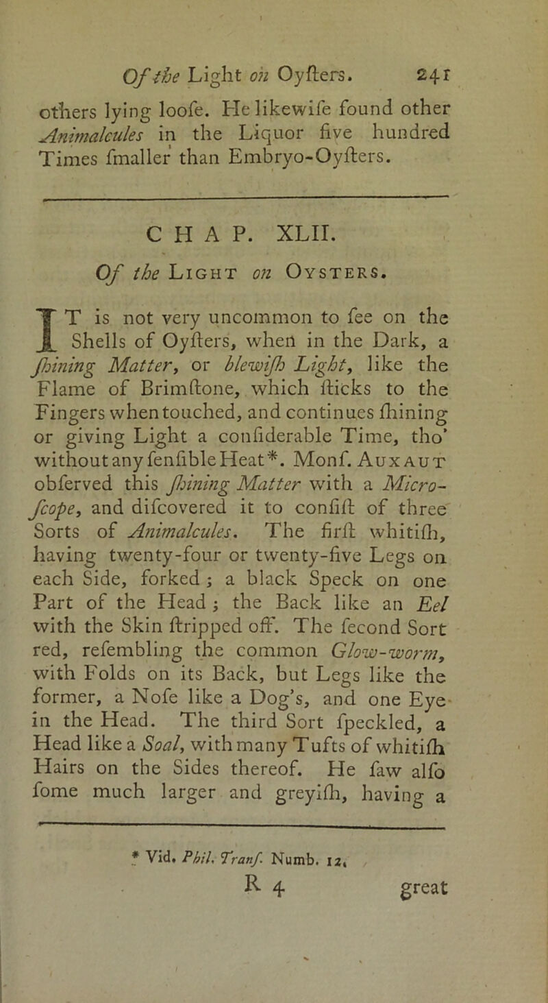 Of the Light oh Oy fters. 24 r others lying loofe. Helikewife found other Animalcules in the Liquor five hundred Times fmaller than Embryo-Oyfters. CHAP. XLII. Of the Light on Oysters. IT is not very uncommon to fee on the Shells of Oyfters, when in the Dark, a fhining Mattery or blewifh Light, like the Flame of Brimftone, which flicks to the Fingers when touched, and continues fhining or giving Light a confiderable Time, tho* without any fenfibleHeat*. Monf. Auxaut obferved this fining Matter with a Micro- fcopet and difcovered it to confift of three Sorts of Animalcules. The firfl whitifh, having twenty-four or twenty-five Legs on each Side, forked ; a black Speck on one Part of the Head ; the Back like an Eel with the Skin ftripped off. The fecond Sort red, refembling the common Glow-worm, with Folds on its Back, but Legs like the former, a Nofe like a Dog’s, and one Eye in the Head. The third Sort fpeckled, a Head like a Soal, with many Tufts of whitifh Hairs on the Sides thereof. He faw alfo fome much larger and greyifh, having a * Vid, Phil. Tranf. Numb. 12, R 4 great