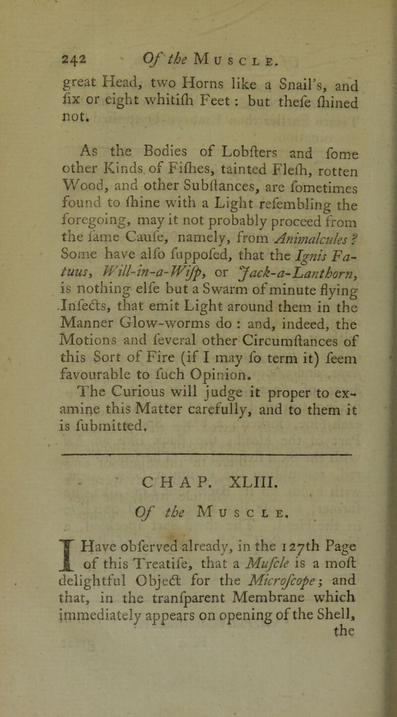 great Head, two Horns like a Snail’s, and fix or eight whitifh Feet: but thefe ftiined not. As the Bodies of Lobfters and fome other Kinds of Fifties, tainted Flefh, rotten Wood, and other Subdances, are fometimes found to ftiine with a Light refembling the foregoing, may it not probably proceed from the fame Caufe, namely, from Animalcules ? Some have alfo fuppofed, that the Ignis Fa- tuus, Will-in-a-Wifp, or Jack-a-Lanthorn, is nothing elfe but a Swarm of minute flying .Infedts, that emit Light around them in the Manner Glow-worms do : and, indeed, the Motions and feveral other Circumftances of this Sort of Fire (if I may fo term it) feem favourable to fuch Opinion. The Curious will judge it proper to ex- amine this Matter carefully, and to them it is fubmitted. CHAP. XLIII. Of the Muscle. I Have obferved already, in the 127th Page of this Treatife, that a Mufcle is a mod; delightful Objedt for the Microfcope; and that, in the tranfparent Membrane which immediately appears on opening of the Shell,