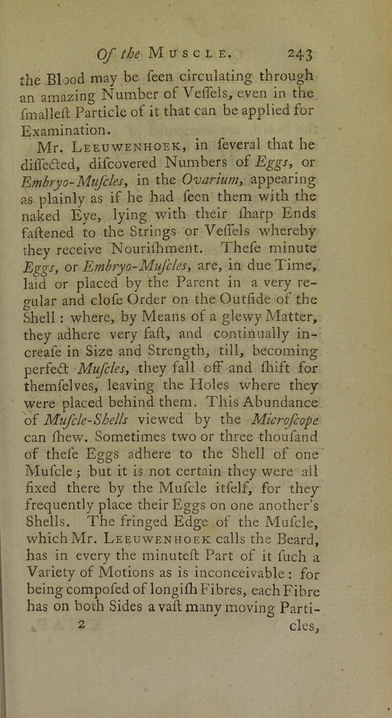 the Blood may be feen circulating through an amazing Number of Veflels, even in the fmalleft Particle of it that can be applied for Examination. Mr. Leeuwenhoek, in feveral that he difledled, difcovered Numbers of Eggs, or Embryo-Mufcles, in the Ovarium, appearing as plainly as if he had feen them with the naked Eye, lying with their fharp Ends fattened to the Strings or Veflels whereby they receive Nourifhment. Thefe minute Eggs, or Embryo-Mufcles, are, in due Time, laid or placed by the Parent in a very re- o-ular and clofe Order on the Outfide of the Shell: where, by Means of a glewy Matter, they adhere very faft, and continually in- creafe in Size and Strength, till, becoming perfedt Mufcles, they fall off and fhift for themfelves, leaving the Holes where they were placed behind them. This Abundance of Mufcle-Shells viewed by the Microfcope can fhew. Sometimes two or three thoufand of thefe Eggs adhere to the Shell of one Mufcle; but it is not certain they were all fixed there by the Mufcle itfelf, for they frequently place their Eggs on one another’s Shells. The fringed Edge of the Mufcle, which Mr. Leeuwenhoek calls the Beard, has in every the minuteft Part of it fuch a Variety of Motions as is inconceivable : for being compofed of longifh Fibres, each Fibre has on both Sides avail many moving Parti- 2 cles.