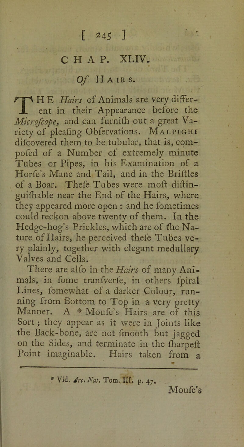 CHAP. XL IV. * > Of Hair s. H E Hairs of Animals are very differ- ent in their Appearance before the Microfcope, and can furnifh out a great Va- riety of pleafing Obfervations. Malpighi difcovered them to be tubular, that is, com- pofed of a Number of extremely minute Tubes or Pipes, in his Examination of a Horfe’s Mane and Tail, and in the Briftles of a Boar. Thefe Tubes were moft diftin- guifhable near the End of the Hairs, where they appeared more open : and he fometimes could reckon above twenty of them. In the Hedge-hog’s Prickles, which are of the Na- ture of Hairs, he perceived thefe Tubes ve- ry plainly, together with elegant medullary Valves and Cells. There are alfo in the Hairs of many Ani- mals, in fome tranfverfe, in others fpiral Lines, fomewhat of a darker Colour, run- ning from Bottom to Top in a very pretty Manner. A * Moufe’s Hairs are of this Sort; they appear as it were in Joints like the Back-bone, are not fmooth but jagged on the Sides, and terminate in the fharpeft Point imaginable. Hairs taken from a * Vid. Jrc. Nat. Tom. III. p. 47, Moufe’s