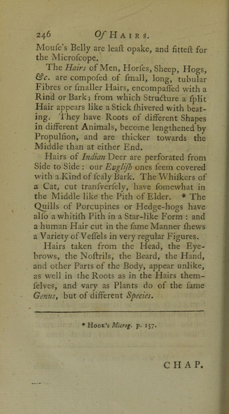 Moufe’s Belly are leaft opake, and fitted for the Microfcope. The Hairs of Men, Horfes, Sheep, Hogs, &c. are compofed of fmall, long, tubular Fibres or fmaller Hairs, encompaffed with a Rind or Bark; from which Strudlure a fplit Hair appears like a Stick fhivered with beat- ing. They have Roots of different Shapes in different Animals, become lengthened by Propulfion, and are thicker towards the Middle than at either End. Hairs of Indian Deer are perforated from Side to Side : our Eagli/h ones feern covered with a.Kind of fcaly Bark. The Whifkers of a Cat, cut tranfverfely, have fomewhat in the Middle like the Pith of Elder. * The Quills of Porcupines or Hedge-hogs have alfo awhitifh Pith in a Star-like Form : and a human Hair cut in the fame Manner fliews a Variety of Veffels in very regular Figures. Hairs taken from the Head, the Eye- brows, the Noftrils, the Beard, the Hand, and other Parts of the Body, appear unlike, as well in the Roots as in the Hairs them- felves, and vary as Plants do of the fame Genus, but of different Species. * Hook’s Microg. p. 157.