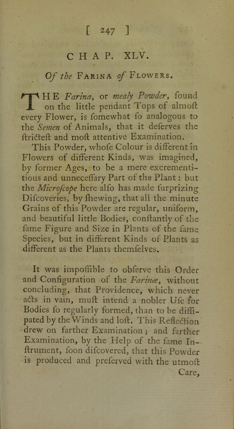 CHAP. XLV. Of the Farina o/Flowers. H E Farina, or mealy Powder, found on the little pendant Tops of almoft every Flower, is fomewhat fo analogous to the Semen of Animals, that it deferves the ftridteft and moft attentive Examination. This Powder, whofe Colour is different in Flowers of different Kinds, was imagined, by former Ages, to be a mere excrementi- tious and unneceffary Part of the Plant: but the Microfcope here alfo has made furprizing Difcoveries, by fhewing, that all the minute Grains of this Powder are regular, uniform, and beautiful little Bodies, conftantly of the fame Figure and Size in Plants of the fame Species, but in different Kinds of Plants as different as the Plants themfelves. It was impofiible to obferve this Order and Configuration of the Farina, without concluding, that Providence, which never adts in vain, muft intend a nobler Ufe for Bodies fo regularly formed, than to be diffi- pated by the Winds and loft. This Refledfion drew on farther Examination ; and farther Examination, by the Help of the fame In- ftrument, foon difcovered, that this Powder is produced and preferved with the utmoft Care,