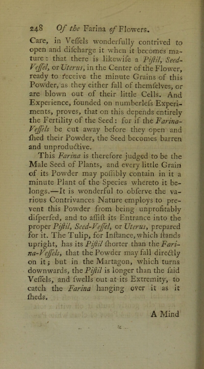 Care, in Veffels wonderfully contrived to open and difcharge it when it becomes ma- ture : that there is likewife a Pijiil, Seed- Vejfely or Uterus, in the Center of the Flower, ready to deceive the minute Grains of this Powder, as they either fall of themfelves, or arc blown out of their little Cells. And Experience, founded on numberlefs Experi- ments, proves, that on this depends entirely the Fertility of the Seed: for if the Farina- VeJJels be cut away before they open and fhed their Powder, the Seed becomes barren and unproductive. This Farina is therefore judged to be the Male Seed of Plants, and every little Grain of its Powder may poilibly contain in it a minute Plant of the Species whereto it be- longs.—It is wonderful to obferve the va- rious Contrivances Nature employs to pre- vent this Powder from being unprofitably difperfed, and to affift its Entrance into the proper Pijiil, Seed-Vejfel, or Uterus, prepared for it. The Tulip, for Inftance, which Hands upright, has its Pijiil fhorter than theFari- na-Vejfels, that the Powder may fall direCtly on it; but in the Martagon, which turns downwards, the Pijiil is longer than the faid Veffels, and fwells out at its Extremity, to catch the Farina hanging over it as it fheds. A Mind