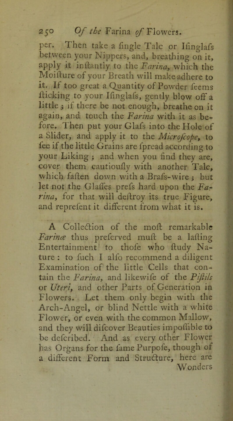 per. Then take a Tingle Talc or Ifinglafs between your Nippers, and, breathing on it, apply it inflantly to the Farina, which the Moifture of your Breath will make adhere to it. If too great a Quantity of Powder Teems flicking to your Ifinglafs, gently blow off a little ; if there be not enough, breathe on it again, and touch the Farina with it as be- fore. Then put your Glafs into the Hole of a Slider, and apply it to the Microfcope, to fee if the little Grains are fpread according to your Liking ; and when you find they are, cover them cautioufly with another Talc, which fallen down with a Brafs-wire but let not the Glalfes prefs hard upon the Fa- rina, for that will deilroy its true Figure, and reprefent it different from what it is. A Collection of the mofl remarkable Farince thus preferved mull be a lading Entertainment to thofe who fludy Na- ture : to fuch I alfo recommend a diligent Examination of the little Cells that con- tain the Farina, and likewife of the Pijiils or Uteri, and other Parts of Generation in Flowers. Let them only begin with the Arch-Angel, or blind Nettle with a white Flower, or even with the common Mallow, and they will difcover Beauties impoflible to be defcribed. And as every other Flower has Organs for the fame Purpofe, though of a different Form and Structure, here are Wonders