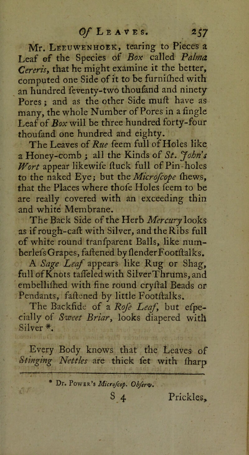 Mr. Leeuwenhoek, tearing to Pieces a Leaf of the Species of Box called Palma Cererisy that he might examine it the better, computed one Side of it to be furnilhed with an hundred feventy-two thoufand and ninety Pores; and as the other Side muft have as many, the whole Number of Pores in a fingle Leaf of Box will be three hundred forty-four thoufand one hundred and eighty. The Leaves of Rue feem full of Holes like a Honey-comb ; all the Kinds of St. 'John $ Wort appear likewife (luck full of Pin -holes to the naked Eye; but the Microfcope (hews, that the Places where thofe Holes feem to be are really covered with an exceeding thin and white Membrane. The Back Side of the Herb Mercury looks as if rough-caff with Silver, and the Ribs full of white round tranfparent Balls, like num- berlefsGrapes, faftened by flenderFootftalks. A Sage Leaf appears like Rug or Shag, full of Knots tafieled with SilverThrums,and embellifhed with fine round cryftal Beads or Pendants, faftened by little Footftalks. The Backfide of a Rofe Leafy but efpe- cially of Sweet Briar, looks diapered with Silver *. Every Body knows that the Leaves of Stinging Nettles are thick fet with fharp * Dr. Power’s Microjcop. Obftri/. S 4 Prickles,