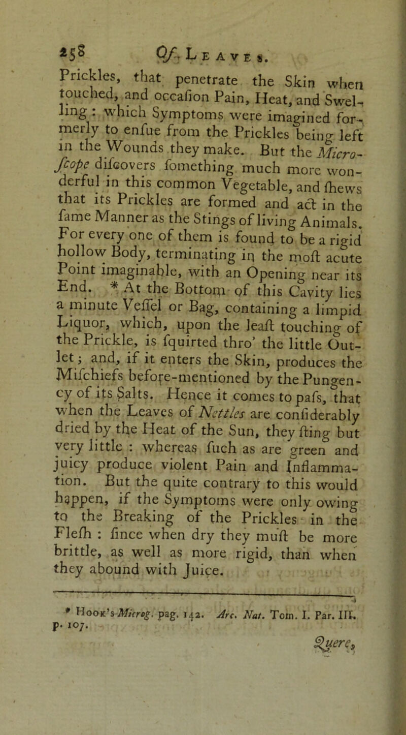 *5^ Of- Leaves. Prickles, that penetrate the Skin when touched, and occafion Pain, Heat, and Swel- ling : which Symptoms were imagined for- merly to enfue from the Prickles bein^ left in the Wounds they make. But the Micro- fcope discovers fomething much more won- derful in this common Vegetable, andfhews that its Puckles are formed and act in the fame Manner as the Stings of living Animals. For every one of them is found to be a rigid hollow Body, terminating iq the moft acute Point imaginable, with an Opening near its End. * At the Bottom of this Cavity lies a minute Veffel or Bag, containing a limpid Liquor, which, upon the leaft touching of the Prickle, is fquirted thro’ the little Out- let; and, if it enters the Skin, produces the Mil chiefs before-mentioned by the Pungen- cy of its Salts. Hence it comes topafs, that when the Leaves of Nettles are coniiderably dried by the Heat of the Sun, they fling but very little : whereas fuch as are green and juicy produce violent Pain and Inflamma- tion. But the quite contrary to this would happen, it the Symptoms were only owing to the Breaking of the Prickles in the Flefh : fince when dry they muft be more brittle, as well as more rigid, than when they abound with Juice. * Hook’s Micrcg. pag. 142. Art. Nat. Tom. I. Par. lit. p. 107. Slutre.
