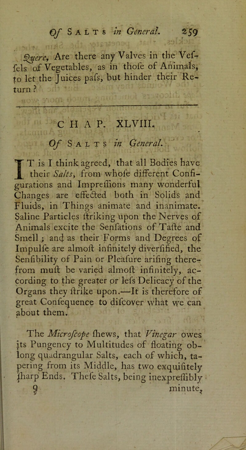 Quere, Are there any Valves in the Vef- fels of Vegetables, as in thofe of Animals, to let the Juices pafs, but hinder their Re- turn ? CHAP. XLVIII. Of Salts in General. IT is I think agreed, that all Bodies have their Salts, from whofe different Confi- gurations and Imprefiions many wonderful Changes are effected both in Solids and Fluids, in Things animate and inanimate. Saline Particles ftriking upon the Nerves of Animals excite the Senfations of Tafte and Smell; and as their Forms and Degrees of Impulfe are almofi infinitely diverfified, the Senfibility of Pain or Pleafure arifing there- from mufl be varied almofi infinitely, ac- cording to the greater or lefs Delicacy of the Organs they flrike upon.—It is therefore of great Conference to difcover what we can about them. The Microfcope fliews, that Vinegar owes jts Pungency to Multitudes of floating ob- long quadrangular Salts, each of which, ta- pering from its Middle, has two exquifitely lharp Ends. Thefe Salts, being inexpreflibly • $ minute,