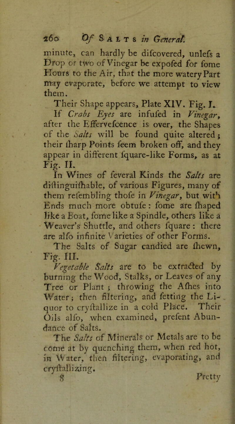 minute, can hardly be difcovered, unlefs a Drop or two of Vinegar be expofed for fome Hours to the Air, that the more watery Part may evaporate, before we attempt to view them. Their Shape appears, Plate XIV. Fig. I. If Crabs Eyes are infuled in Vinegar, after the Effervefcence is over, the Shapes of the Salts will be found quite altered; their lharp Points feem broken ofF, and they appear in different fquare-like Forms, as at Fig. II. In Wines of feveral Kinds the Salts are diflinguifhable, of various Figures, many of them refembling thofe in Vinegar, but with Ends much more obtufe : fome are fhaped like a Boat, fome like a Spindle, others like a Weaver’s Shuttle, and others fquare : there are alfo infinite Varieties of other Forms. The Salts of Sugar candied are fhewn. Fig. III. Vegetable Salts are to be extracted by burning the Wood, Stalks, or Leaves of any Tree or Plant ; throwing the Afhes into Water; then filtering, and fetting the Li- quor to cryffallize in a cold Place. Their Oils alfo, when examined, prefent Abun- dance of Salts. The Salts of Minerals or Metals are to be come at by quenching them, when red hot, in Water, then filtering, evaporating, and cryftalliaing. S Pretty