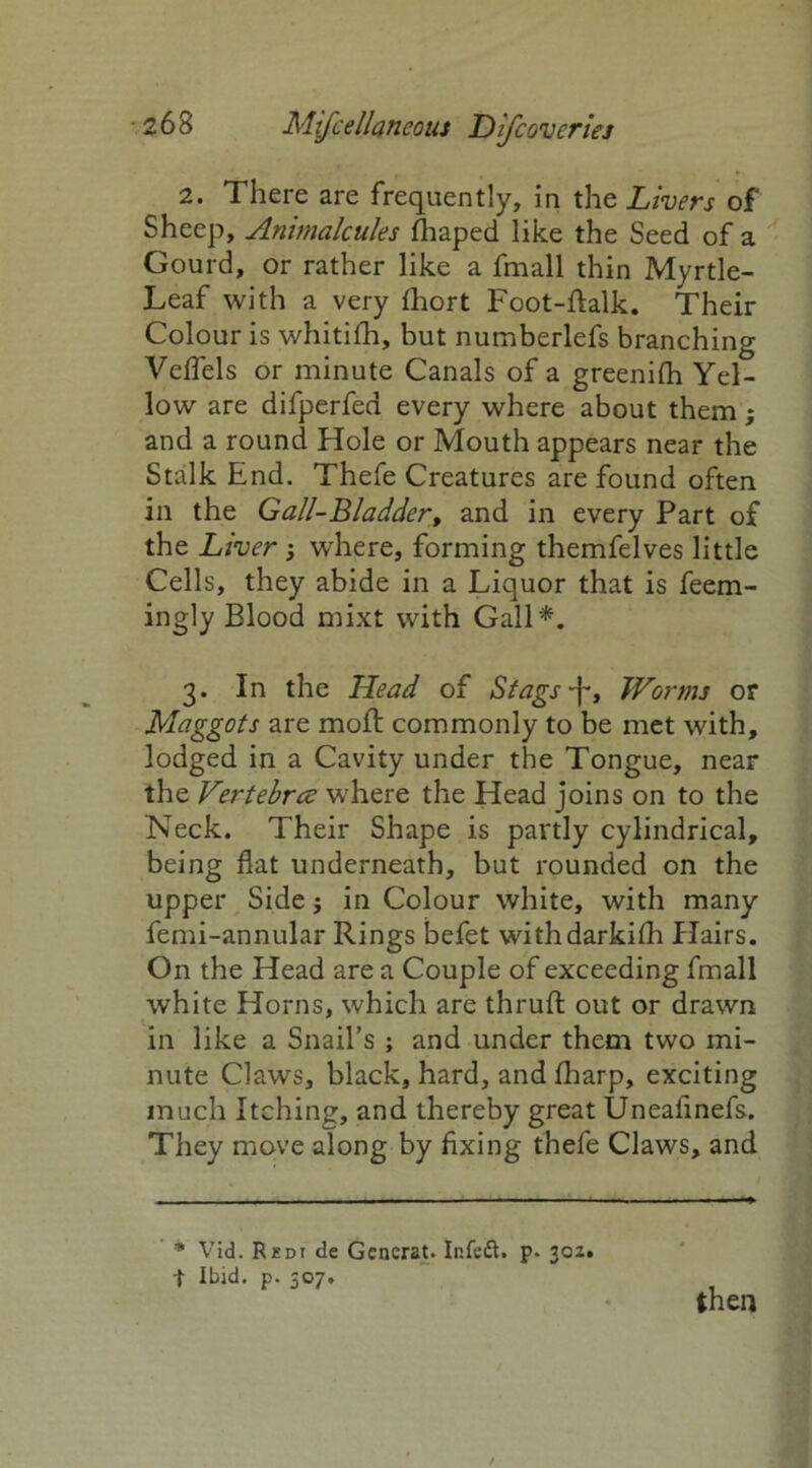 2. There are frequently, in the Livers of Sheep, Animalcules fhaped like the Seed of a Gourd, or rather like a fmall thin Myrtle- Leaf with a very (hort Foot-dalk. Their Colour is whitifh, but numberlefs branching Veflels or minute Canals of a greenifh Yel- low are difperfed every where about them; and a round Hole or Mouth appears near the Stalk End. Thefe Creatures are found often in the Gall-Bladder, and in every Part of the Liver 3 where, forming themfelves little Cells, they abide in a Liquor that is feem- ingly Blood mixt with Gall*. 3. In the Head of Stags •j-, Worms or Maggots are mod commonly to be met with, lodged in a Cavity under the Tongue, near the Vertebrae where the Head joins on to the Neck. Their Shape is partly cylindrical, being flat underneath, but rounded on the upper Side; in Colour white, with many femi-annular Rings befet withdarkifh Hairs. On the Head are a Couple of exceeding fmall white Horns, which are thruft out or drawn in like a Snail’s ; and under them two mi- nute Claws, black, hard, and fharp, exciting much Itching, and thereby great Uneafinefs. They move along by fixing thefe Claws, and * Vid. Redi de Generat. Infeft. p. 302. -J- Ibid. p. 307. then
