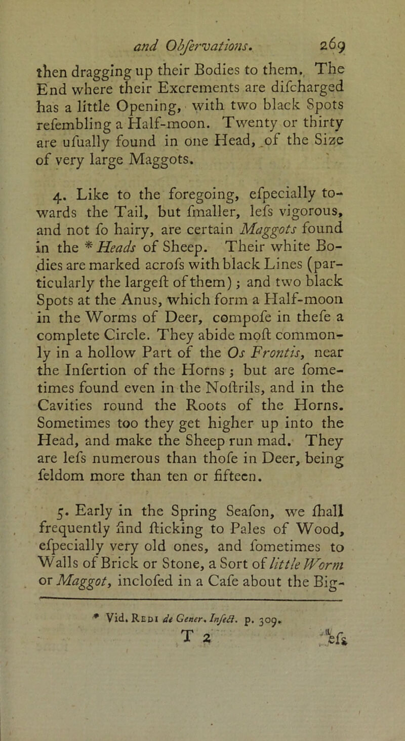 then dragging up their Bodies to them. The End where their Excrements are difcharged has a little Opening, with two black Spots refembling a Half-moon. Twenty or thirty are ufually found in one Head, of the Size of very large Maggots. 4. Like to the foregoing, efpecially to- wards the Tail, but fmaller, lefs vigorous, and not fo hairy, are certain Maggots found in the * Heads of Sheep. Their white Bo- dies are marked acrofs with black Lines (par- ticularly the larged: of them); and two black Spots at the Anus, which form a Half-moon in the Worms of Deer, compofe in thefe a complete Circle. They abide moft common- ly in a hollow Part of the Os Fro?itis} near the Infertion of the Horns 3 but are fome- times found even in the Nollrils, and in the Cavities round the Roots of the Horns. Sometimes too they get higher up into the Head, and make the Sheep run mad. They are lefs numerous than thofe in Deer, being feldom more than ten or fifteen. 5. Early in the Spring Seafon, we fhall frequently find flicking to Pales of Wood, efpecially very old ones, and lometimes to Walls of Brick or Stone, a Sort of little Worm os Maggot, inclofed in a Cafe about the Big- * Vid. Redi dt Gener. Infeii. p. 309. T 2