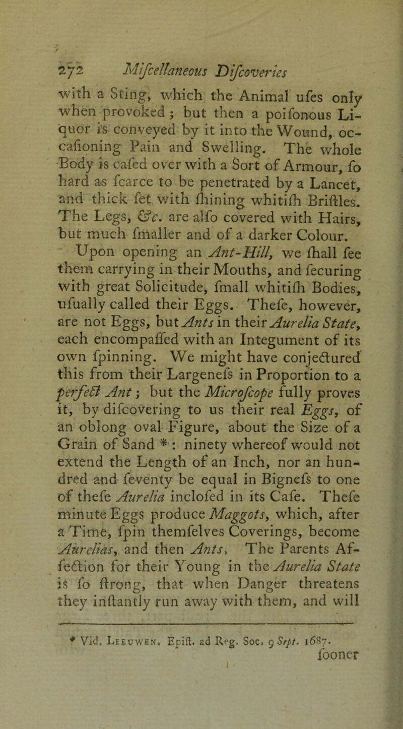 with a Sting, which the Animal ufes only when provoked ; but then a poifonous Li- quor is conveyed by it into the Wound, oc- cafioning Pain and* Swelling. The whole Body is ca-fed over with a Sort of Armour, fo hard as fcarce to be penetrated by a Lancet, and thick fet with fhining whitifh Bridles. The Legs, &c. are alfo covered with Hairs, but much fmaller and of a darker Colour. Upon opening an Ant-Hill, we fhall fee them carrying in their Mouths, and fecuring with great Solicitude, fmall whitifh Bodies, ufually called their Eggs. Thefe, however, are not Eggs, but Antsm their Aurelia State, each encompalfed with an Integument of its own fpinning. We might have conjedured this from their Largenefs in Proportion to a perfeSl Ant; but the Microfcope fully proves it, by difcovering to us their real Eggs, of an oblong oval Figure, about the Size of a Grain of Sand * : ninety whereof would not extend the Length of an Inch, nor an hun- dred and feventy be equal in Bignefs to one of thefe Aurelia inclofed in its Cafe. Thefe minute Eggs produce Maggots, which, after a Time, fpin themfelves Coverings, become Aurelias, and then Ants, The Parents Af- fection for their Young in the Aurelia State is fo ftrong, that when Danger threatens they iriftantly run away with them, and will * Vid. Leeuwen. Epift. ad Reg. Soc. 9 Srpt. 16S7. fooncr 1