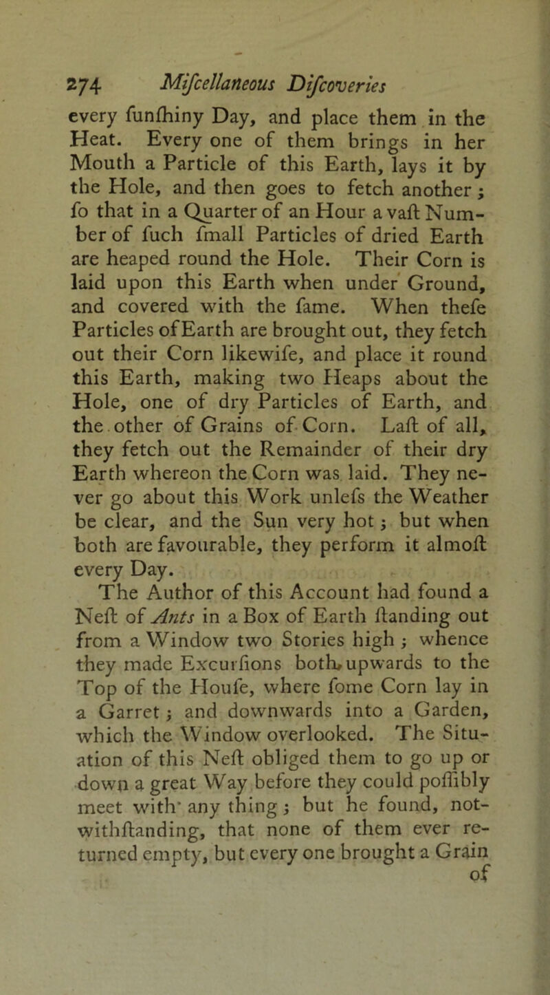 every funfhiny Day, and place them in the Heat. Every one of them brings in her Mouth a Particle of this Earth, lays it by the Hole, and then goes to fetch another; fo that in a Quarter of an Hour a vaft Num- ber of fuch fmall Particles of dried Earth are heaped round the Hole. Their Corn is laid upon this Earth when under Ground, and covered with the fame. When thefe Particles of Earth are brought out, they fetch out their Corn likewife, and place it round this Earth, making two Heaps about the Hole, one of dry Particles of Earth, and the other of Grains of Corn. Laft of all, they fetch out the Remainder of their dry Earth whereon the Corn was laid. They ne- ver go about this Work unlefs the Weather be clear, and the Sun very hot j but when both are favourable, they perform it almoft every Day. The Author of this Account had found a Neft of Ants in a Box of Earth handing out from a Window two Stories high ; whence they made Excurfions both, upwards to the Top of the Houfe, where fome Corn lay in a Garret; and downwards into a Garden, which the Window overlooked. The Situ- ation of this Neft obliged them to go up or down a great Way before they could poflibly meet with’ any thing ; but he found, not- withftanding, that none of them ever re- turned empty, but every one brought a Grain