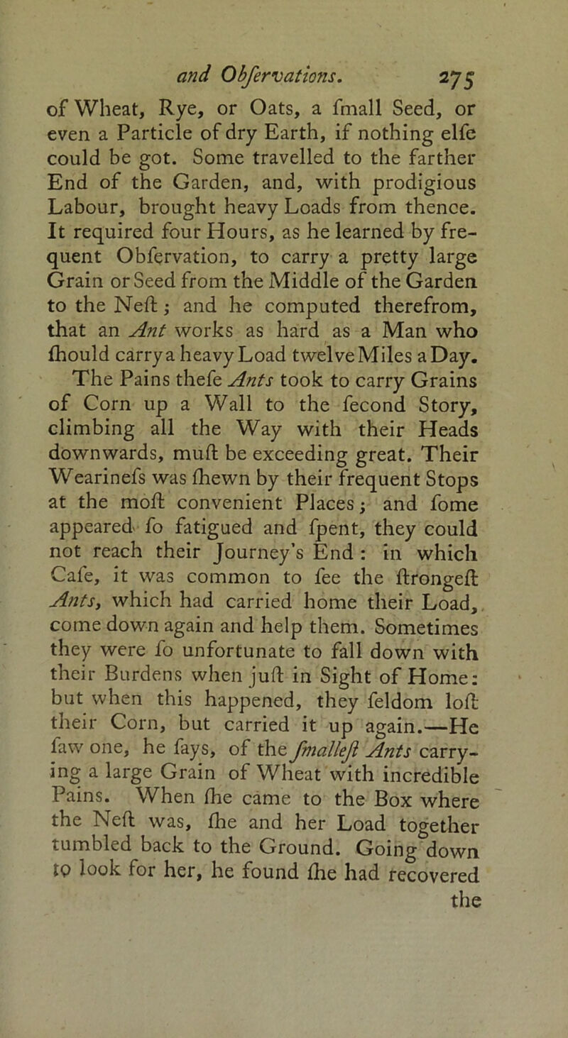 of Wheat, Rye, or Oats, a fmall Seed, or even a Particle of dry Earth, if nothing elfe could be got. Some travelled to the farther End of the Garden, and, with prodigious Labour, brought heavy Loads from thence. It required four Hours, as he learned by fre- quent Obfervation, to carry a pretty large Grain or Seed from the Middle of the Garden to the Neft,* and he computed therefrom, that an Ant works as hard as a Man who fhould carry a heavy Load twelve Miles a Day. The Pains thefe Ants took to carry Grains of Corn up a Wall to the fecond Story, climbing all the Way with their Heads downwards, mud be exceeding great. Their Wearinefs was fhewn by their frequent Stops at the molt convenient Places; and fome appeared fo fatigued and fpent, they could not reach their Journey’s End : in which Cafe, it was common to fee the ftrongeft Ants, which had carried home their Load, come down again and help them. Sometimes they were fo unfortunate to fall down with their Burdens when juft in Sight of Home: but when this happened, they feldom loft their Corn, but carried it up again.—He faw one, he fays, of the fmallejl Ants carry- ing a large Grain of Wheat with incredible Pains. When fhe came to the Box where the Neft was, fhe and her Load together tumbled back to the Ground. Going down jq look for her, he found fhe had recovered the
