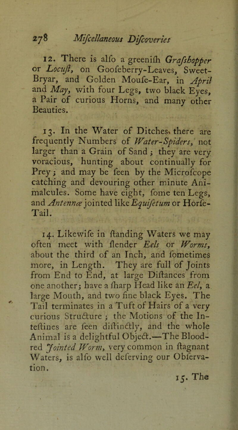 12. There is alfo a greenifh Grafshopper or Locujl, on Goofeberry-Leaves, Sweet- Bryar, and Golden Moufe-Ear, in April and May, with four Legs, two black Eyes, a Pair of curious Horns, and many other Beauties. 13. In the Water of Ditches* there are frequently Numbers of Water-Spiders, not larger than a Grain of Sand ; they are very voracious, hunting about continually for Prey; and may be feen by the Microfcope catching and devouring other minute Ani- malcules. Some have eight, fome ten Legs, and Antenna jointed Yik.zEquifetum or Horfe- Tail. 14. Likewife in {landing Waters we may often meet with {lender Eels or Worms, about the third of an Inch, and fometimes more, in Length. They are full of Joints from End to End, at large Diftances from one another; have a {harp Head like an £<?/, a large Mouth, and two fine black Eyes. The Tail terminates in a Tuft of Hairs of a very curious Strudlure ; the Motions of the In- teftines are feen diftindtly, and the whole Animal is a delightful Objedt.—The Blood- red Jointed Wormy very common in ftagnant Waters, is alfo well deferving our Obferva- tion. 15. The