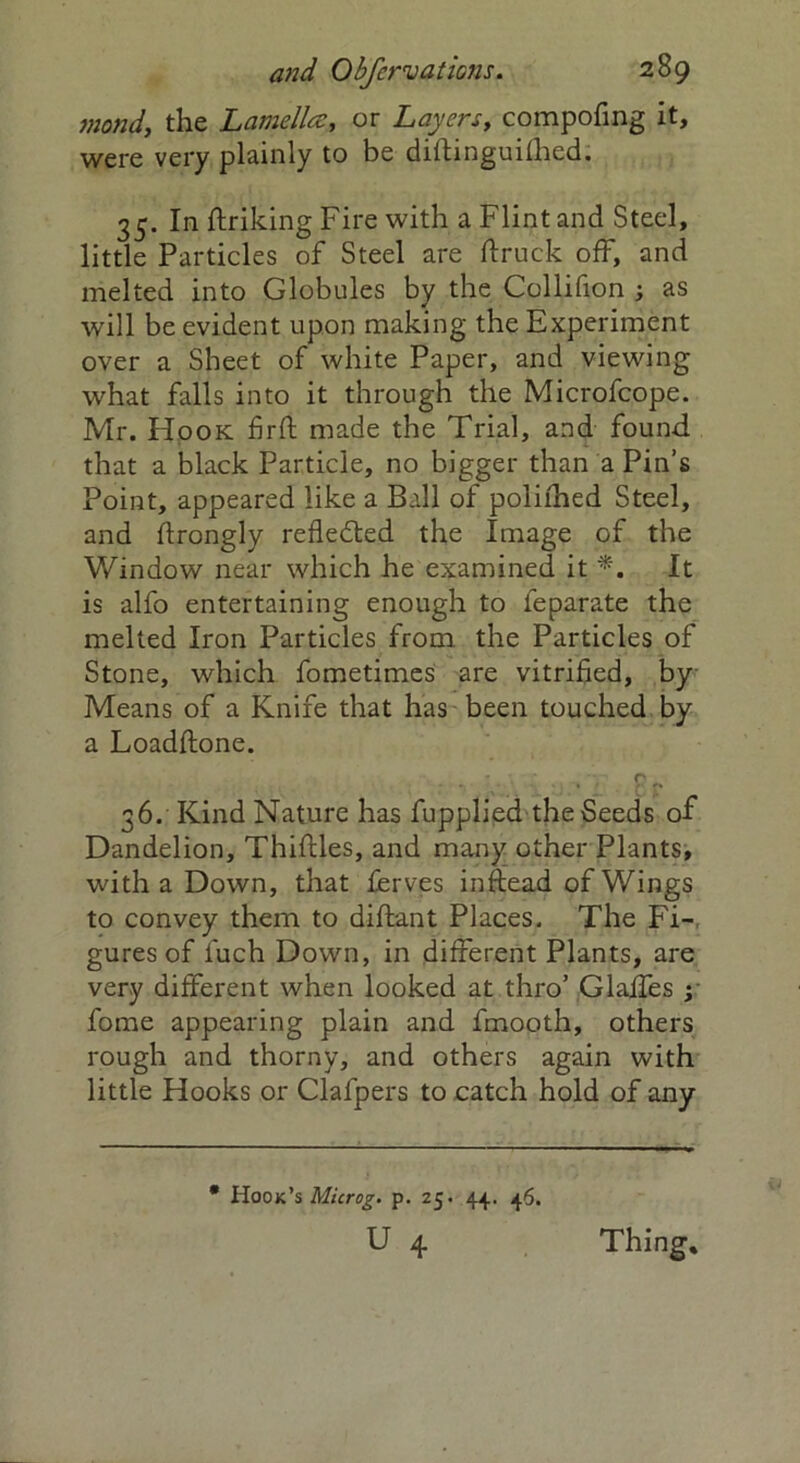 viond, the Lamella, or Layers, compofing it, were very plainly to be diftinguifhed. 35. In ftriking Fire with a Flint and Steel, little Particles of Steel are ftruck off, and melted into Globules by the Collifion ; as will be evident upon making the Experiment over a Sheet of white Paper, and viewing what falls into it through the Microfcope. Mr. Hook fir ft made the Trial, and found that a black Particle, no bigger than a Pin’s Point, appeared like a Ball of polifhed Steel, and ftrongly refledted the Image of the Window near which he examined it *. It is alfo entertaining enough to feparate the melted Iron Particles from, the Particles of Stone, which fometimes are vitrified, by Means of a Knife that has been touched by a Loadftone. ' \ ’ C 36. Kind Nature has fupplied the Seeds of Dandelion, Thirties, and many other Plants, with a Down, that ferves inftead of Wings to convey them to diftant Places. The Fi- gures of luch Down, in different Plants, are very different when looked at thro’ Glaffes y fome appearing plain and fmooth, others rough and thorny, and others again with little Hooks or Clafpers to catch hold of any * Hook’s Miirog. p. 25. 44. 46. u 4 Thing.