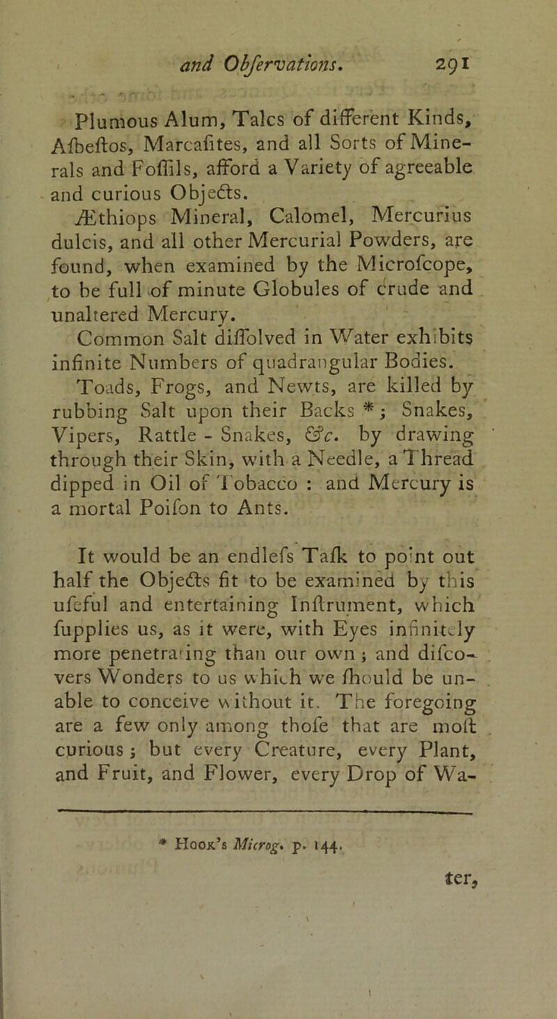 Plumous Alum, Talcs of different Kinds, Afbeftos, Marcafites, and all Sorts of Mine- rals and Foflils, afford a Variety of agreeable and curious Objects. fEthiops Mineral, Calomel, Mercurius dulcis, and all other Mercurial Powders, are found, when examined by the Microfcope, to be full of minute Globules of crude and unaltered Mercury. Common Salt diffolved in Water exhibits infinite Numbers of quadrangular Bodies. Toads, Frogs, and Newts, are killed by- rubbing Salt upon their Backs *; Snakes, Vipers, Rattle - Snakes, &c. by drawing through their Skin, with a Needle, a 1 hread dipped in Oil of Tobacco : and Mercury is a mortal Poifon to Ants. It would be an endlefs Talk to po:nt out half the Objects fit to be examined by this ufeful and entertaining Inflrument, which fupplies us, as it were, with Eyes infinitely more penetraring than our own ; and di(co- vers Wonders to us which we fhould be un- able to conceive v\iihout it. The foregoing are a few only among thole that are molt curious •, but every Creature, every Plant, and Fruit, and Flower, every Drop of Wa- * Hook’s Microg. p. 144. ter. \