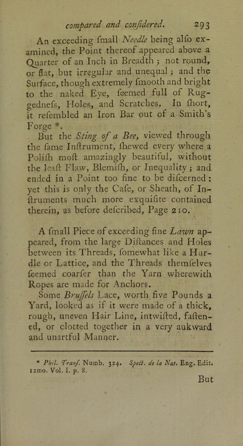 An exceeding fmall Needle being alfo ex- amined, the Point thereof appeared above a Quarter of an Inch in Breadth ; not round, or flat, but irregular and unequal ; and the Surface, though extremely fmooth and bright to the naked Eye, feemed full of Rug- gednefs. Holes, and Scratches. In fhort, it refembled an Iron Bar out of a Smith’s Forge *. But the Sting of a Bee, viewed through the fame Inftrument, fhewed every where a Polilh moft amazingly beautiful, without the leaft Flaw, Blemifh, or Inequality; and ended in a Point too fine to be difeerned : yet this is only the Cafe, or Sheath, of In- ftruments much more exquifite contained therein, as before deferibed. Page 210. A fmall Piece of exceeding fine Lawn ap- peared, from the large Diftances and Holes between its Threads, fomewhat like a Hur- dle or Lattice, and the Threads themfelves feemed coarfer than the Yarn wherewith Ropes are made for Anchors. Some Brujfels Lace, worth five Pounds a Yard, looked as if it were made of a thick, rough, uneven Hair Line, intwifted, faften- ed, or clotted together in a very aukward and unartful Manner. * Phil. Tranf. Numb. 324. Sped, de la Nat. Eng. Edit. i2tno. Vol. I. p. 8. But