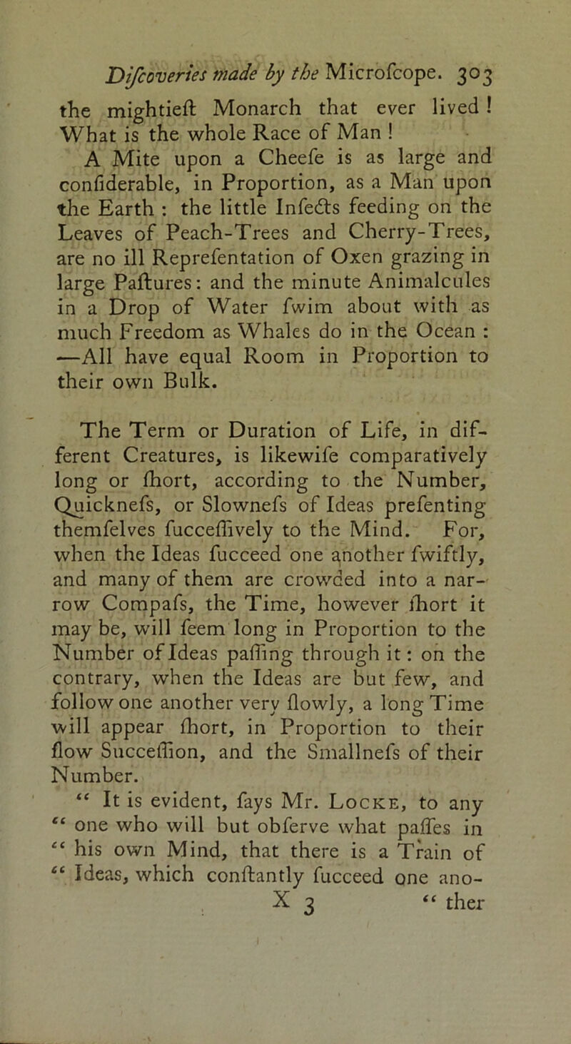 the mightieft Monarch that ever lived ! What is the whole Race of Man ! A Mite upon a Cheefe is as large and confiderable, in Proportion, as a Man upon the Earth : the little Infedts feeding on the Leaves of Peach-Trees and Cherry-Trees, are no ill Reprefentation of Oxen grazing in large Pallures: and the minute Animalcules in a Drop of Water fwim about with as much Freedom as Whales do in the Ocean : —All have equal Room in Proportion to their own Bulk. The Term or Duration of Life, in dif- ferent Creatures, is likewife comparatively long or fhort, according to the Number, Quicknefs, or Slownefs of Ideas prefenting themfelves fucceffively to the Mind. For, when the Ideas fucceed one another fwiftly, and many of them are crowded into a nar- row Compafs, the Time, however fhort it may be, will feem long in Proportion to the Number of Ideas paffing through it: on the contrary, when the Ideas are but few, and follow one another very flowly, a long Time will appear fhort, in Proportion to their flow Succeffion, and the Smallnefs of their Number. “ It is evident, fays Mr. Locke, to any “ one who will but obferve what paffes in “ his own Mind, that there is a Train of “ Ideas, which conftantly fucceed one ano- X 3 “ ther