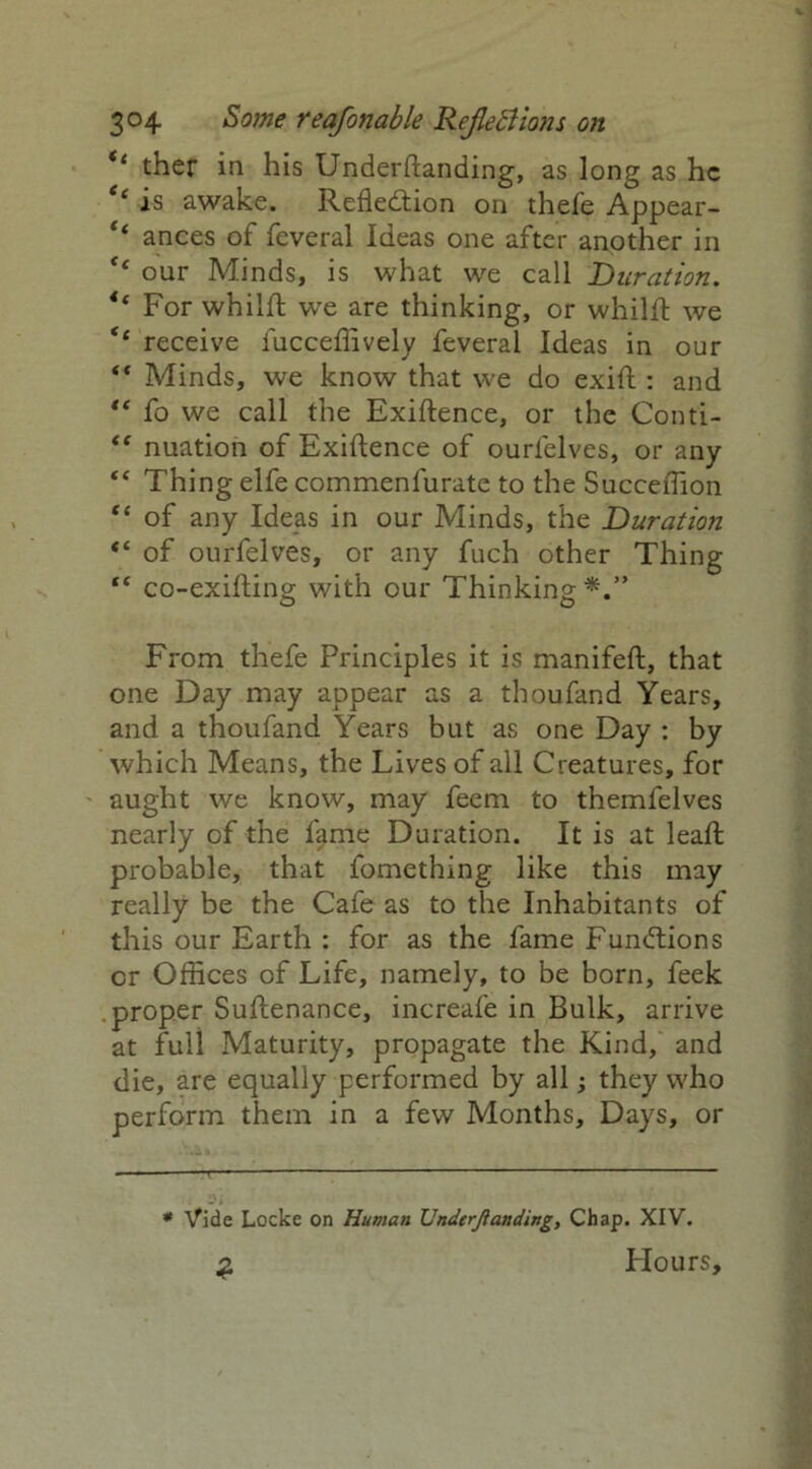 ther in his Underftanding, as long as he e‘ is awake. Reflection on thefe Appear- ** ances of feveral Ideas one after another in ** our Minds, is what we call Duration. tc For whilft we are thinking, or whilft we <c receive fucceffively feveral Ideas in our “ Minds, we know that we do exift : and ** fo we call the Exigence, or the Conti- <e nuation of Exigence of ourlelves, or any “ Thing elfe commenfurate to the Succeffion “ of any Ideas in our Minds, the Duration “ of ourfelves, or any fuch other Thing “ co-exifting with our Thinking*.” From thefe Principles it is manifeft, that one Day may appear as a thoufand Years, and a thoufand Years but as one Day : by which Means, the Lives of all Creatures, for aught we know, may feem to themfelves nearly of the fame Duration. It is at lead; probable, that fomething like this may really be the Cafe as to the Inhabitants of this our Earth : for as the fame Functions or Offices of Life, namely, to be born, feek proper Suftenance, increafe in Bulk, arrive at full Maturity, propagate the Kind, and die, are equally performed by all; they who perform them in a few Months, Days, or * Vide Locke on Human Undemanding, Chap. XIV. 2 Flours,