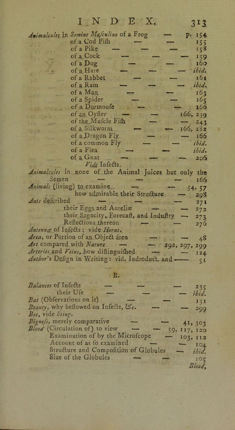 Semine Mafculino of a Frog — P- 154 of a Cod Filh — — 155 of a Pike — — — 1S® of a.Cock — — — 159 of a Dog — — 160 of a Hare — — — ibid. of a Rabbet — •— 161 of a Ram — — — ibid. of a Man — — 163 of a Spider — — 165 of a Dojmoufe — — 166 of an Oyfter — — 166, 239 of theJVIufcle Filh — — 243 of a Silkworm — — 166, 282 of a Dragon Fly — • —• 166 of a common Fly — — ibid. of a Flea —> — ibid. of a. Gnat — — —• 206 Vide InfeCts. none of the Animal Juices but only Animalcules in Semen — — Animals (living) t0.examine„. — — how admirable their Structure Ants defcribed — — their Eggs and Aureliae — their Sagacity, Forecart, and Induftry Reflections thereon — Antenna; of InfeCts : vide Horns. Area, or Portion of an ObjeCt feen — Art compared with Nature — — 292. Arteries and Veins, how diftinguilhed — Author's, Defign in Writing: vid. IndroduCt. and- B. Balances of InfeCts — —- their Ufe — — Bat (Obfervations on it) — — Beauty, why beftowed on InfeCts, lAc. — Bee, vide Sting. Bignefs, merely comparative — — Blood (Circulation of) to view — — 59, Examination of by the Microfcope — Account of as fo examined — Structure and Compofltion of Globules Size of the Globules —- — the 166 54> 57 — 298 271 — 272 — 273 276 — 48 297,299 — 124 Si _235 ibid. 131 299 3°3 120 112 104 ibid. 10 5 Blood, 4i» 1 *7. !°3>