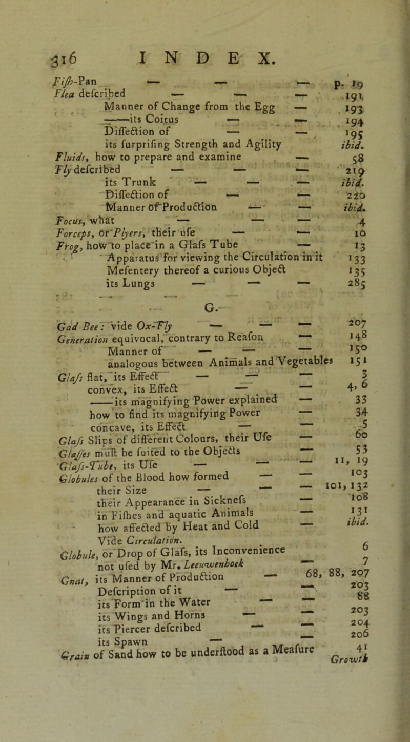 Fijb-Pan — — Flea defcrihed — Manner of Change from the Egg — — its Coitus — — i)'flection of — — its furprifing Strength and Agility Fluids, how to prepare and examine — Fly defcribed — — — its Trunk — — — Difieftion of — — Manner oTProduftion — — Focus, what — — — Forceps, Or 'Flyers, their ufe — ■— Frog, howto place in a Glafs Tube —- Apparatus for viewing the Circulation in it Mefentery thereof a curious Objeft its Lungs — — G. Gad Bee: vide Ox-Fly — — Generation equivocal, contrary to Reafon — Manner of — •— analogous between Animals and Vegetables Glafs flat, its Effe£F~ — — convex, its Effett — its magnifying Power explained — how to find its magnifying Power concave, its Effect — Glafs Slips of different Colours, their Ufe — Gtaf/es mult be fuifed to the Objetts GJafs-Tubt, its Ufe — Globules of the Blood how formed their Size — their Appearance in Sicknefs in Fifhes and aquatic Animals how affefted by Heat and Cold Vide Circulation. Globule, or Drop of Glafs, its Inconvenience not ufed by Ms, Leeuwenhoek Gnat, its Manner of Production Defcription of it its Form'in the Water its Wings and Horns its Piercer defcribed its Spawn — , Grain of Sand how to be underftood as a Meafure 11 — IOI P- *9 191. 193 . J94 *95 ibid. . 58 219 ibid. 2 tO ibid. 4 10 13 133 *35 285 207 14.8 *5° »5‘ 3 4, 6 33 34 5 60 S3 > >9 103 132 108 — 68, 88, 13* ibid. 6 7 207 203 88 203 204 206 41 Growth