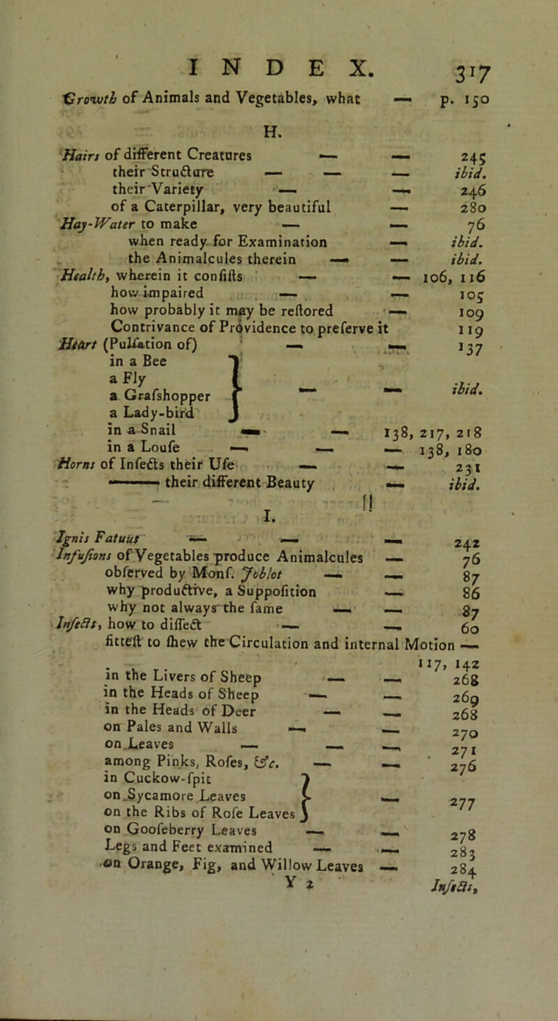 tUrvwtb of Animals and Vegetables, what H. Hairs of different Creatures •— their Stru&ure — — their'Variety — of a Caterpillar, very beautiful Hay-Water to make — when ready for Examination the Animalcules therein — Health, wherein it confiils —- how impaired — how probably it may be reftored Contrivance of Providence to preferve it Heart (Pulsation of) in a Bee a Fly a Grafshopper a Lady-bird in a Snail « in a Loufe Horns of Infefts their Ufe — their different Beauty } — 138, I. f! Ignis Fatuut — __ letfyfiens of Vegetables produce Animalcules — obferved by Monf. Joblot —- — why produftive, a Suppolition ~— why not always the fame — —. Infells, how to diffedt 3T7 p. 150 245 ibid. 246 280 76 ibid, ibid. 106, 116 105 109 119 137 ibid. 217, 218 138, 180 23 t ibid. 242 76 87 86 87 60 iitteft to (hew the Circulation and internal Motion in the Livers of Sheep in the Heads of Sheep in the Heads of Deer on Pales and Walls on Leaves —- among Pinks, Rofes, in Cuckow-fpit on .Sycamore Leaves on the Ribs of Rofe Leaves on Goofeberry Leaves Legs and Feet examined — on Orange, Fig, and Willow Leaves ' Y 2 1 H7> H2 268 269 268 270 . 2 7i 276 2 77 278 283 284 Infers,