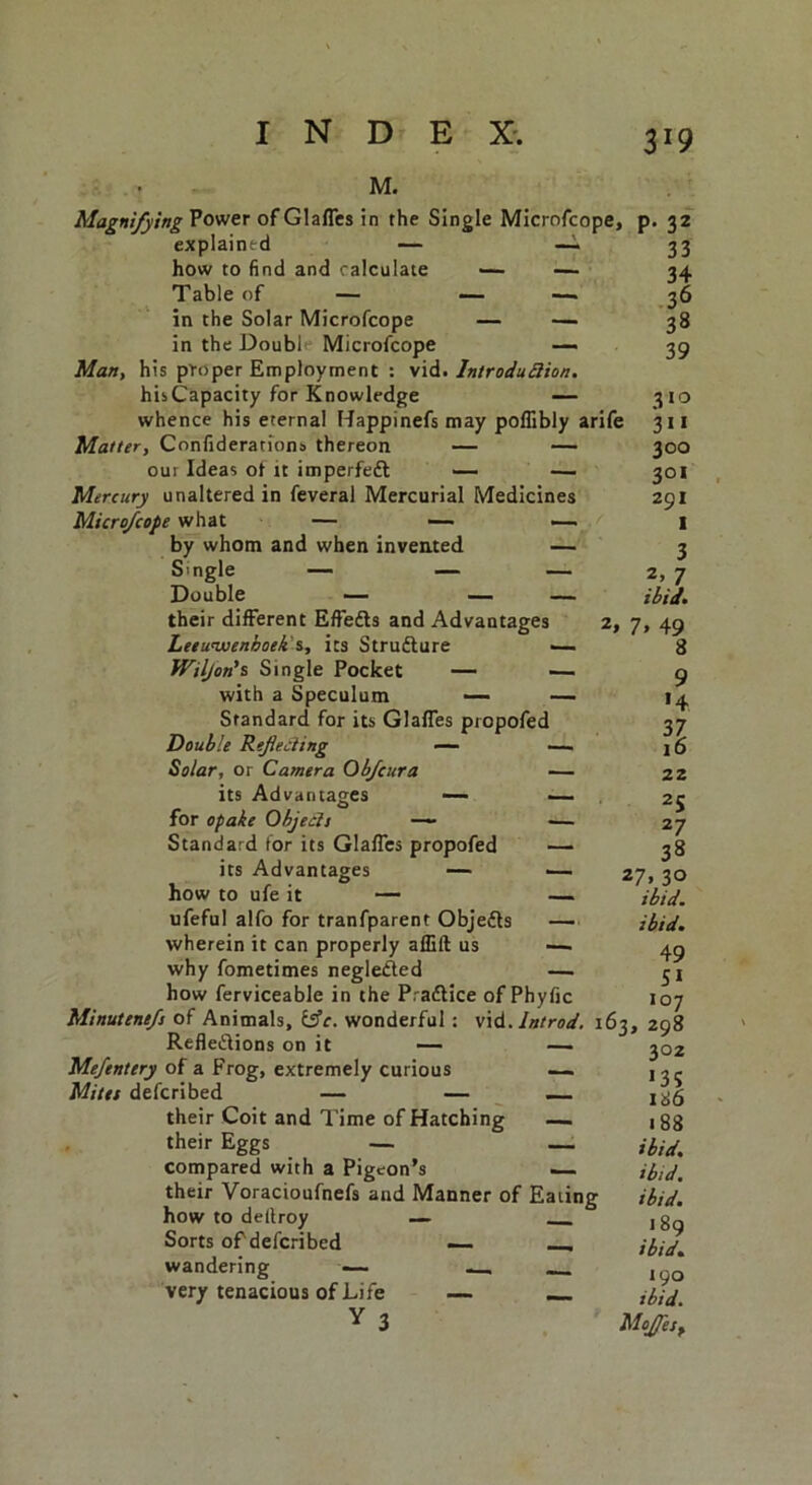 M. Magnifying Power of Glafles in the Single Microfcope, explained — —- how to find and calculate — — Table of — — — in the Solar Microfcope — — in the Double Microfcope — Man, his proper Employment : vid. Introduction. hisCapacity for Knowledge — whence his eternal Happinefs may poflibly arife Matter, Confederations thereon — — out Ideas ot it imperfeft — — Mercury unaltered in feveral Mercurial Medicines Microfcope what — —- — by whom and when invented — S' ngle — — — Double — — — their different Effects and Advantages 2, 7, Leeuwenhoek s, its Strufture ■— fViljon’s Single Pocket — — with a Speculum — — Standard for its Glafles propofed Double Reflecting — — Solar, or Camera Obfcura — its Advantages — — for opake Objects —- — Standard for its Glafles propofed — its Advantages — how to ufe it — ufeful alfo for tranfparent Objects wherein it can properly aflift us why fometimes negleXed how ferviceable in the PraXice of Phyfic P- 32 33 34 36 38 39 310 311 300 301 291 I 3 2, 7 ibid. 49 8 9 '4 n 10 22 2S 27 38 27, 30 ibid, ibid. 49 SI 107 Minutenefs of Animals, tfc. wonderful: vid.Introd. 163, 298 Reflexions on it — — Mefentery of a Frog, extremely curious — Mites defcribed — — — their Coit and Time of Hatching — their Eggs — . compared with a Pigeon’s — their Voracioufnefs and Manner of Eating how to dellroy — Sorts of defcribed — _ wandering — very tenacious of Life — Y 3 302 I3S 186 ■ 83 ibid, ibid, ibid. 1 89 ibid. 190 ibid. Mojfes,