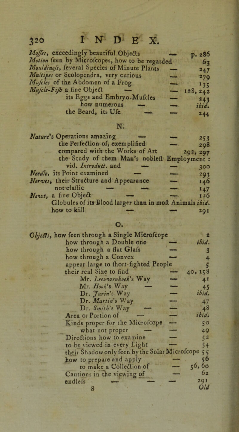 Moffett exceedingly beautiful Objeds — p Motion feen by Microfcopes, how to be regarded Mouldine/s, feveral Species of Minute Plants Multipes or Scolopendra, very curious —. Mufcles of the Abdomen of a Frog — Muj'cle-FiJh a fine Objed — its Eggs and Embryo-Mufdes how numerous — the Beard, its Ufe — 286 6S 247 279 o 135 128,242 243 ibid. 244 N. Nature's Operations amazing — — 253 the Perfedion of, exemplified — 298 compared with the Works of Art 292, 297 the Study of them Man’s nobleft Employment : vid. Introdud. and — — 300 Needle, its Point examined — —~ 293 Nerves, their Strudure and Appearance -— 146 notelaftic — —• — 147 Newt, a fine Objed — — 126 Globules of its Blood larger than in molt Animals ibid. how to kill — 291 O. Objeds, how feen through a Single Microfcope 2 how through a Double one *— ibid. how through a flat Glafs — 3 how through a Convex — 4 appear large to Ihort-fighted People 5 their real Size to find — 40, 158 Mr. Leeuwenhoek1 s Way —— 41 Mr. Hook’s Way — — 45 Dr. Jtirin's Way — ibid. Dr. Martin's Way — 47 Dr. Smith's Way — — 48 Area or Portion of — — ibid. Kinds proper for the Microfcope — 50 what not proper — — 49 Diredions how to examine — 5Z to be viewed in every Light — 54 their Shadow only feen by the Solar Microfcope 5 5 how to prepare and apply —- 56 to make a Collection of — 5^» Cautions in the viewing of — 62 endlefs — — — 291 8 Old