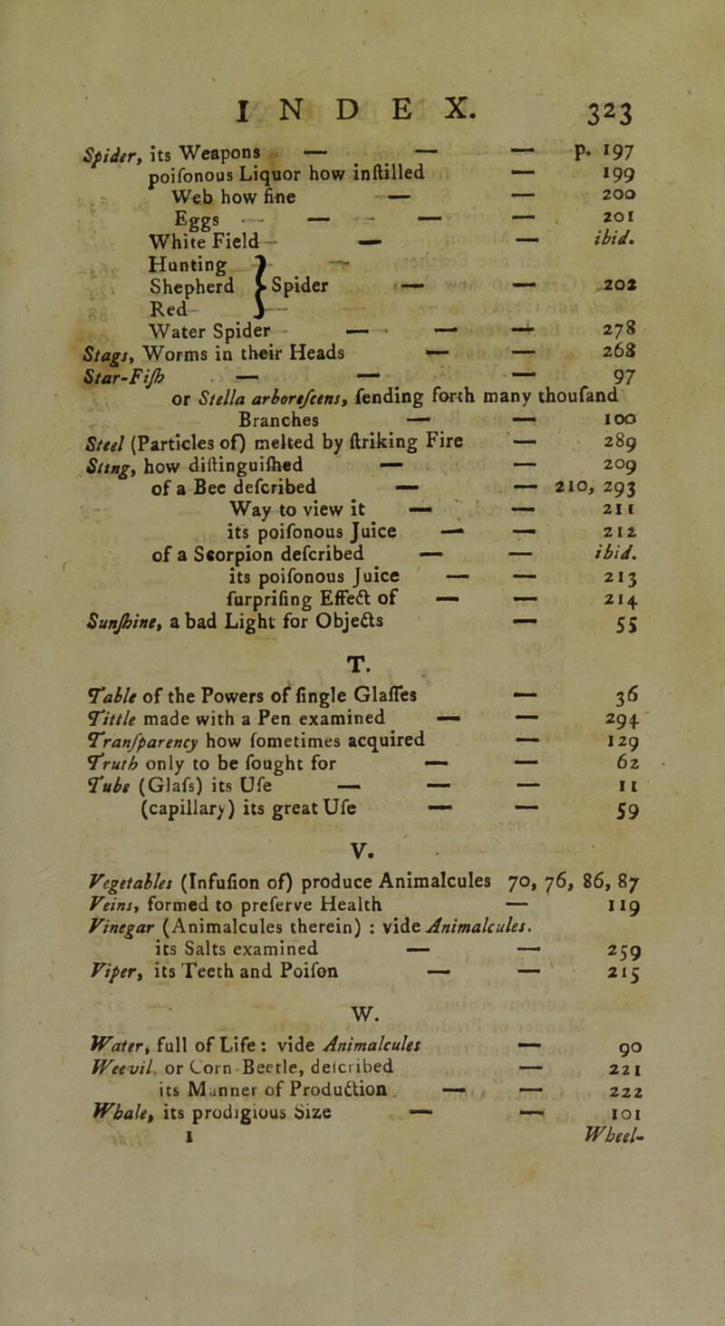 — p. 197 — 199 — 200 201 — ibid. — 202 — 278 — 268 ~ 97 or Stella arbortfcens, fending fonh many thoufand Branches — — 100 Steel (Particles of) melted by ftriking Fire — 289 Sting, how diftinguilhed — — 209 of a Bee defcribed — — 210, 293 Way to view it — — 211 its poifonous Juice — — 212 of a Scorpion defcribed — — ibid. its poifonous Juice — — 213 furprifing EfFeft of — — 21 + Sunjbinc, a bad Light for Objetts — ss T. Table of the Powers of fingle Glafles — 36 Tittle made with a Pen examined — — 29+ Tranfparency how fometimes acquired — 129 Truth only to be fought for *— — 62 Tube (Glafs) its Ufe — — — 11 (capillary) its great Ufe —■ *—■ 59 V. Vegetables (Infufion of) produce Animalcules 7°. 76. 86, 87 Veins, formed to preferve Health — Vinegar (Animalcules therein) : vide Animalcules. 119 its Salts examined — ■ 259 Viper, its Teeth and Poifon — — 215 W. Water, full of Life: vide Animalcules — 90 Weevil. or Lorn Beetle, delcribed — 221 its M .inner of Produdtion — _ 222 Whale, its prodigious Size —• l IOI Wheel- Spider, its Weapons — _ poifonous Liquor how inftilled Web how fine — Eggs — - — White Field - — Hunting Shepherd Red Water Spider Stags, Worms in their Heads Star-Filh —