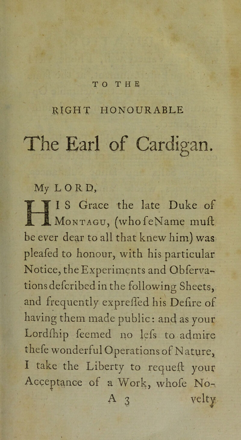 T O T H E RIGHT HONOURABLE The Earl of Cardigan. My LORD, I 3 Grace the late Duke of Montagu, (whofeName muft be ever dear to all that knew him) was pleafed to honour, with his particular Notice, the Experiments and Obferva- tionsdefcribedin the following Sheets, and frequently expreffed his Defire of having them made public: and as your Lordfhip feemed no Jefs to admire thefe wonderful Operations of N ature, I take the Liberty to requefl: your Acceptance of a Work, whofe No-. A 3 velty