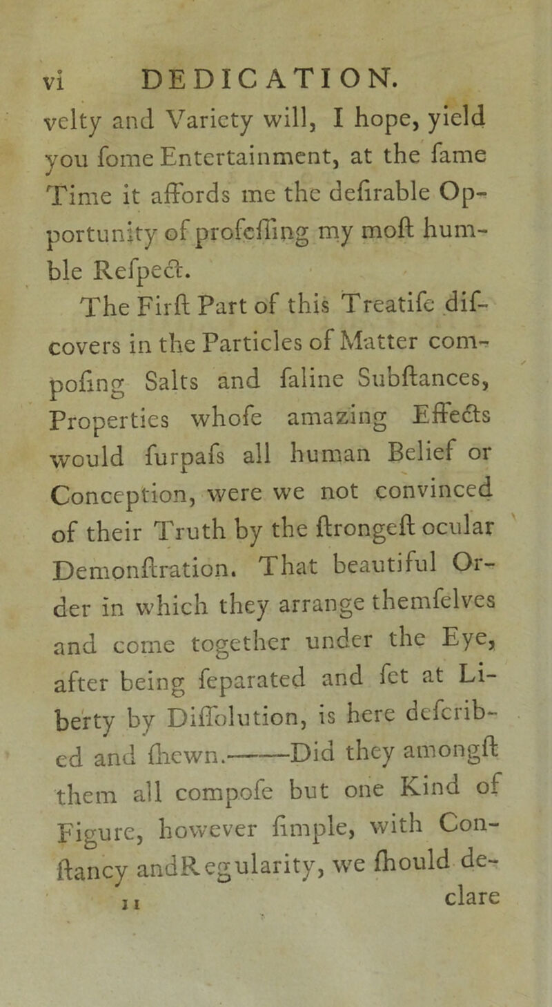 DEDICATION. velty and Variety will, I hope, yield you fome Entertainment, at the fame Time it affords me the defirable Op- portunity of profeffmg my mod hum- ble RefpecL The Firft Part of this Treatife dis- covers in the Particles of Matter com- podng Salts and faline Subdances, Properties whofe amazing Effects would furpafs all human Belief or Conception, were we not convinced of their Truth by the dronged ocular Demondration. That beautiful Or- der in which they arrange themfelves and come together under the Eye, after being feparated and fet at Li- berty by Diffolution, is here dtferib- cd and (hewn. Did they amongd them all compofe but one Kind of Figure, however dmple, with Con- dancy andRegularity, we fhould de- ,, clare