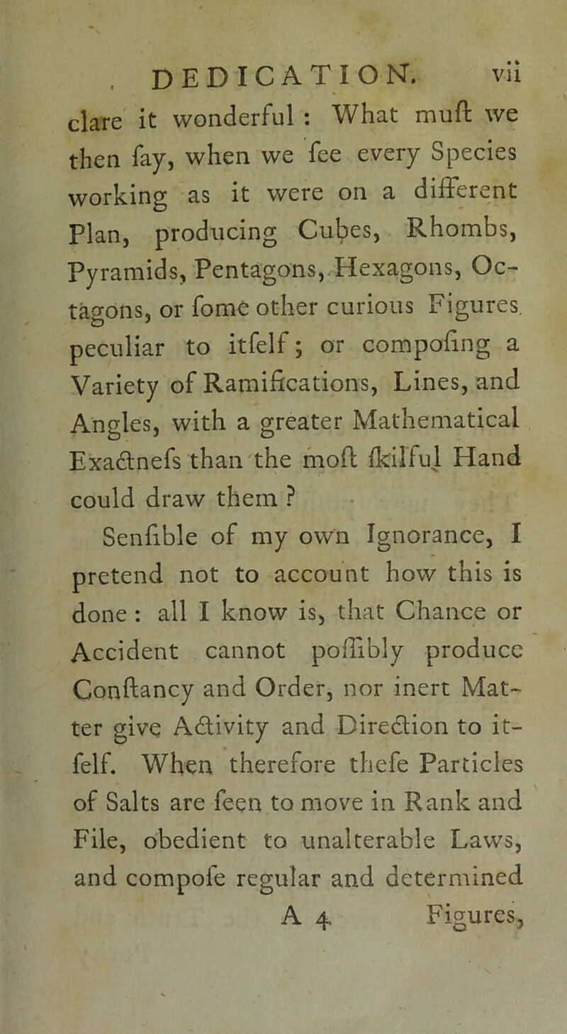 clare it wonderful : What mult we then fay, when we fee every Species working as it were on a different Plan, producing Cubes, Rhombs, Pyramids, Pentagons, Hexagons, Oc- tagons, or fome other curious Figures, peculiar to itfelf; or compofing a Variety of Ramifications, Lines, and Angles, with a greater Mathematical Exadnefs than the mod fkiliul Hand could draw them P Senfible of my own Ignorance, I pretend not to account how this is done : all I know is, that Chance or Accident cannot poffibly produce Condancy and Order, nor inert Mat- ter give Adivity and Diredion to it- felf. When therefore thefe Particles of Salts are feen to move in Rank and File, obedient to unalterable Laws, and compofe regular and determined A 4. Figures,