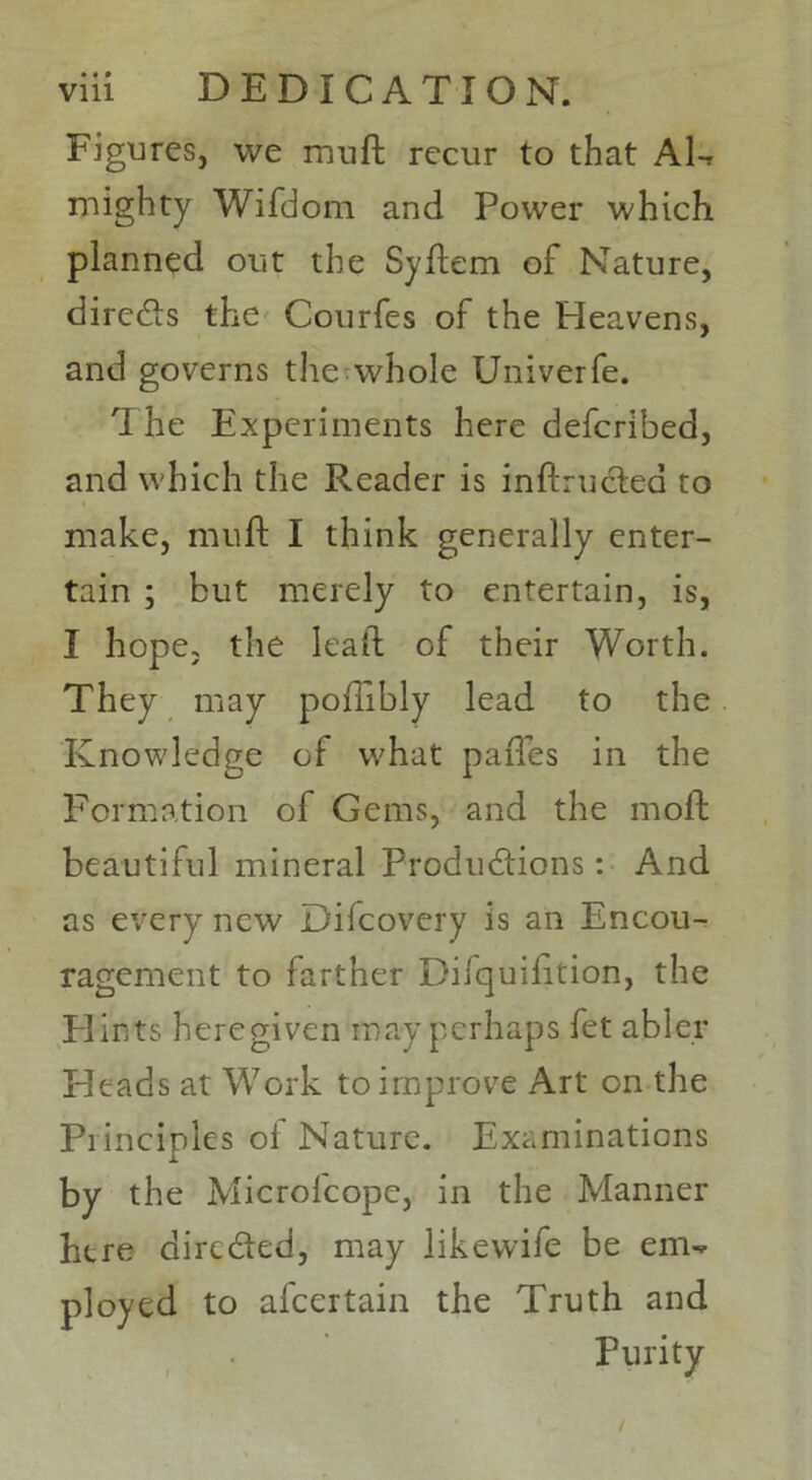 Figures, we mud recur to that AD mighty Wifdom and Power which planned out the Sydem of Nature, direCts the Courfes of the Heavens, and governs the whole Univerfe. The Experiments here defcribed, and which the Reader is inftructea to make, muft I think generally enter- tain ; but merely to entertain, is, I hope, the lead of their Worth. They may poffibly lead to the Knowledge of what pafles in the Formation of Gems, and the mod beautiful mineral Productions: And as every new Difcovery is an Encou- ragement to farther Difquidtion, the Flints heregiven may perhaps fet abler Heads at Work to improve Art on the Piincinles of Nature. Examinations JL by the Microlcope, in the Manner here direded, may likewife be em- ployed to afcertain the Truth and Purity