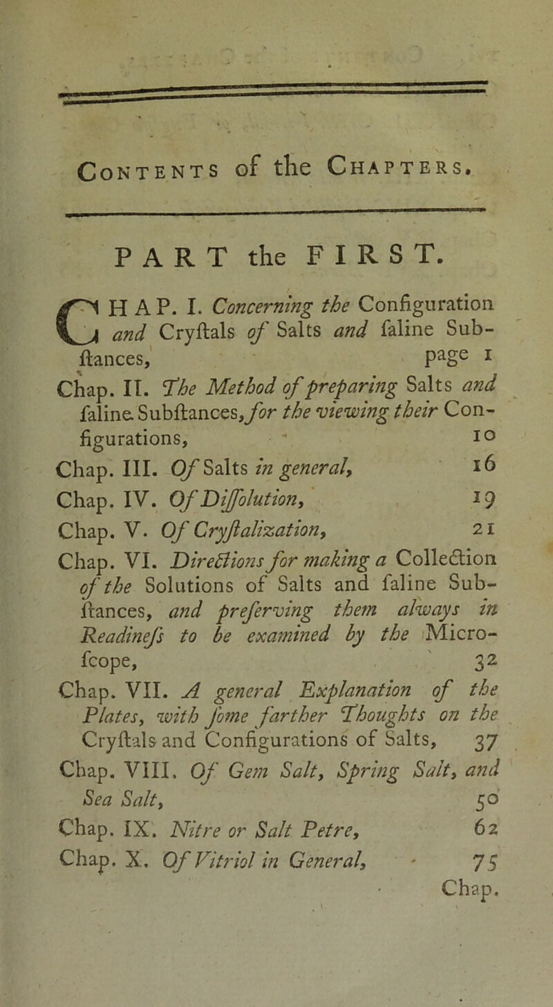 Contents of the Chapters, PART the FIRST. CHAP. I. Concerning the Configuration and Cryftals of Salts and faline Sub- fiances, Page 1 Chap. IT. fhe Method of preparing Salts and faline. Subftances,/w the mewing their Con- figurations, Chap. III. Of Salts in general. Chap. IV. Of Difolution, Chap. V. Of Cryjlalization, Chap. VI. Directions for making a Collection of the Solutions of Salts and faline Sub- fiances, and preferring them always in Readinefs to be examined by the Micro- fcope, 32 Chap. VII. A general Explanation of the Plates, with fome farther thoughts on the Cryftals and Configurations of Salts, 37 Chap. VIII, Of Gem Salt, Spring Salt, and Sea Salt, 50 Chap. IX. Nitre or Salt Petre, 62 Chap. X. Of Vitriol in General, * 7 5 Chap. 10 16 *9 21