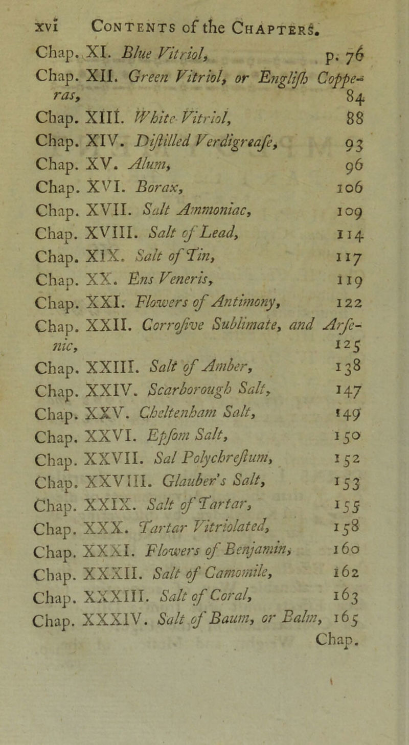 Chap.yXI. Blue Vitriol, p. 7^ Chap. XII. Green Vitriol, or Englif Copper rasy 84 Chap. XIIL White Vitriol, 88 Chap. XIV. Di/lilled Verdigreafe, 93 Chap. XV. Alum, 96 Chap. XVI. Borax, 206 Chap. XVII. Salt Ammoniac, 109 Chap. XVIII. Salt of Lead, 114 Chap. XIX. Salt of Tin, 117 Chap. XX. Ens Veneris, 119 Chap. XXI. Blowers of Antimony, 122 Chap. XXII. Cori'ofve Sublimate, and Arfc- nic, 125 Chap. XXIII. Salt of Amber, 138 Chap. XXIV. Scarborough Salt, 147 Chap. XXV. Cheltenham Salt, 149 Chap. XXVI. Epfom Salt, 150 Chap. XXVII. Sal Polychrejlum, 152 Chap. XXVIII. Glauber s Salt, 153 Chap. XXIX. Salt of Tartar, 15 5 Chap. XXX. Tartar Vitriolated, 158 Chap. XXXI. Blowers of Benjamin, 160 Chap. XXXII. Salt of Camomile, 162 Chap. XXXIII. Salt of Coral, 163 Chap. XXXIV. Salt of Baum, or Balm, 165 Chap.