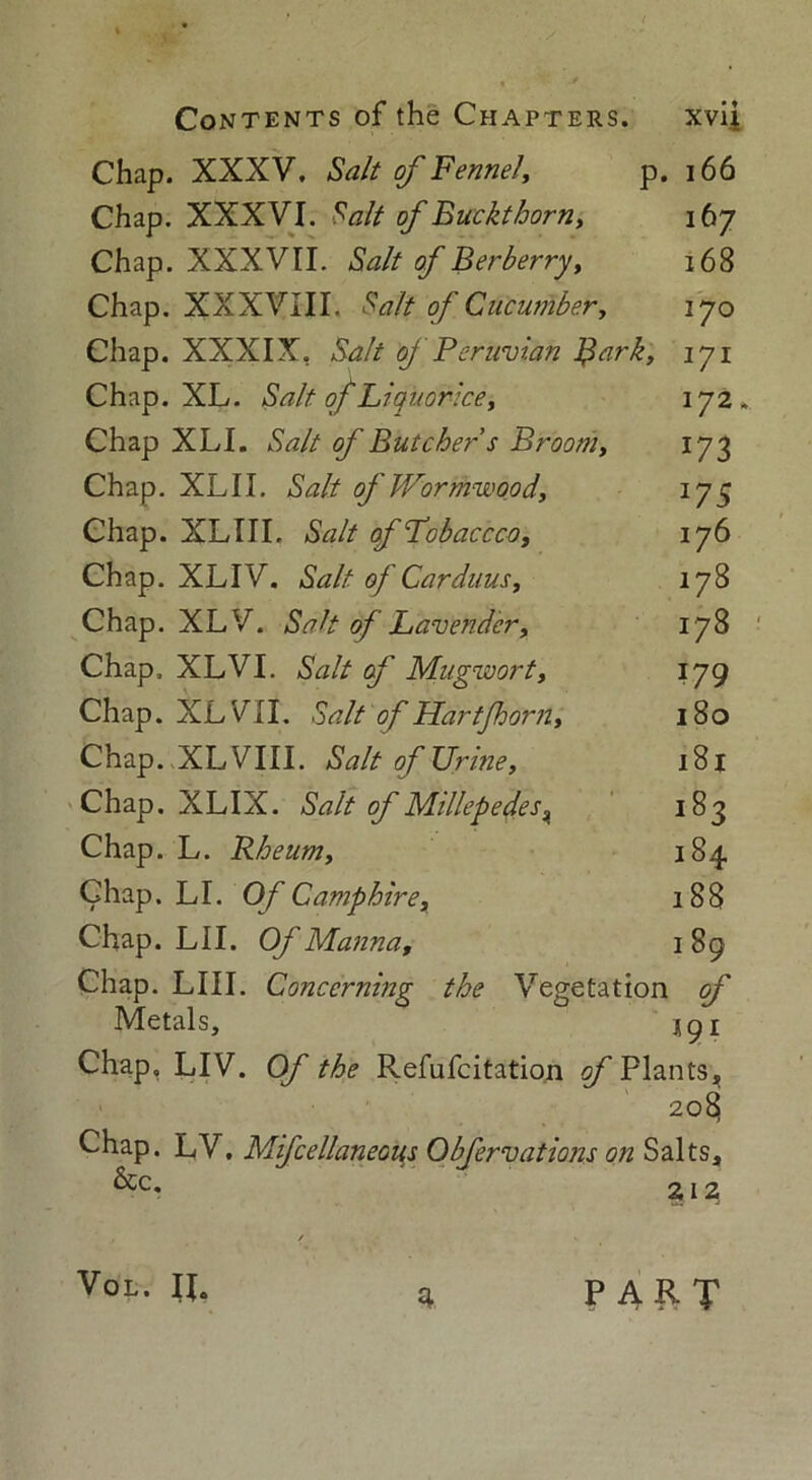 Chap. XXXV. Salt of Fennel, p. 166 Chap. XXXVI. S, alt of Buckthorn, 167 Chap. XXXVII. Salt of Berberry, 168 Chap. XXXVIII. Salt of Cucumber, 170 Chap. XXXIX, Salt of Peruvian Bark, 171 Chap. XL. Salt of Liquorice, 172. Chap XLI. Salt of Butcher s Broom, 173 Chap. XLII. Salt of Wormwood, 175 Chap. XLIII. Salt of Lobaccco, iy6 Chap. XLIV. Salt of Carduus, 178 Chap. XL V. Salt of Lavender, 178 Chap. XLVI. Salt of Mugwort, 179 Chap. XL VII. Salt of Hart’[horn, 180 Chap. XL VIII. Salt of Urine, 181 Chap. XLIX. Salt of Millepedes^ 183 Chap. L. Rheum, 184 Chap. LI. Of Camphire, 188 Chap. LII. Of Manna, 1 89 Chap. LIII. Concerning the Vegetation of Metals, igi Chap. LIV. Of the Refufcitation gf Plants, 208 Chap. LV, Mifcellaneous Obfervations on Salts, 6cc. 212 Vol. IL 3 PART