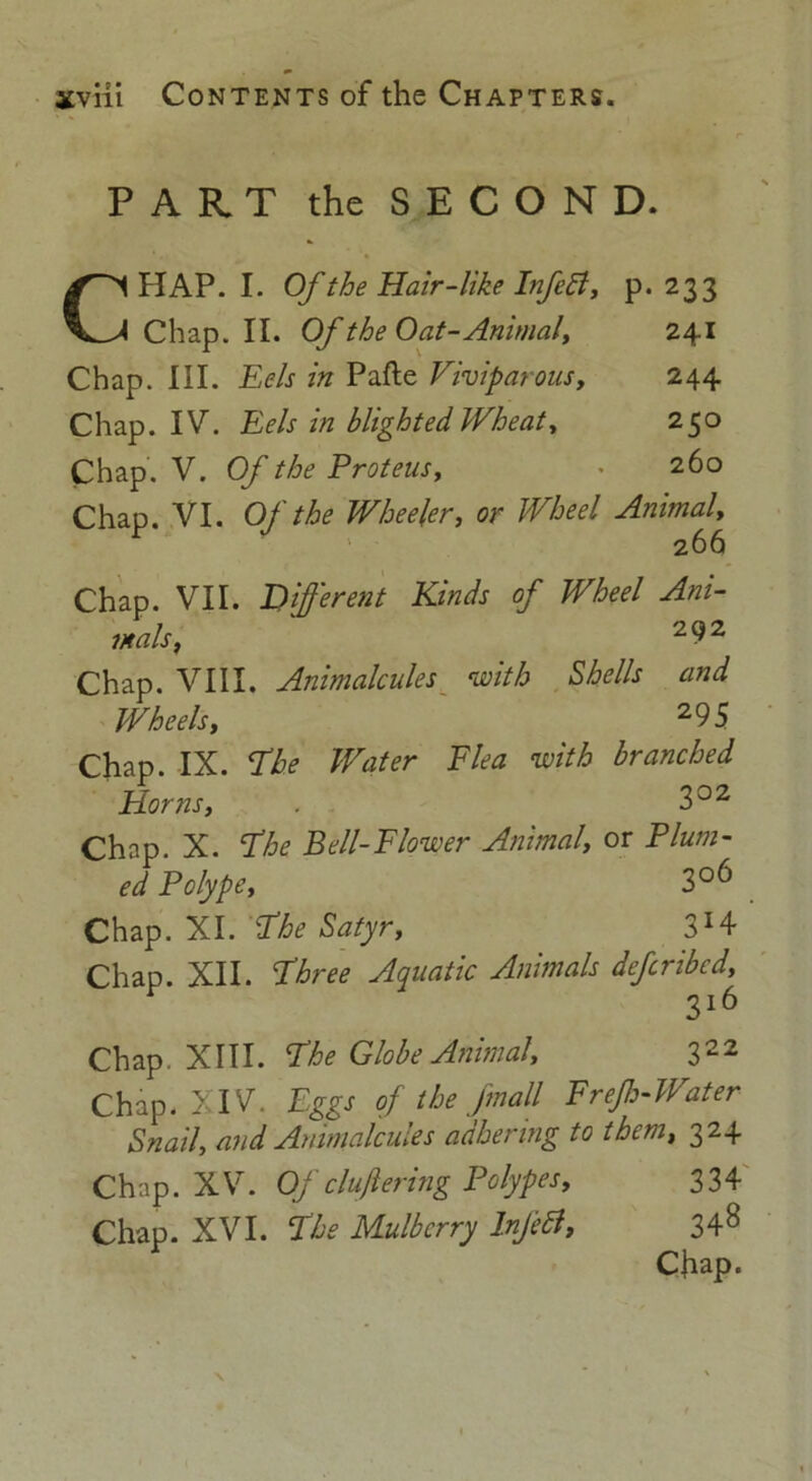 PART the SECOND. CHAP. I. Of the Hair-like InfeA, p. 233 Chap. II. Of the Oat-Animal, 241 Chap. III. Eels in Pafte Viviparous, 244 Chap. IV. Eels in blighted Wheat, 250 Chap. V. Of the Proteus, • 260 Chap. VI. Of the Wheeler, or Wheel Animal, 266 Chap. VII. Different Kinds of Wheel Ani- mals, 292 Chap. VIII. Animalcules with Shells and Wheels, 2 9 5 Chap. IX. Phe Water Elea with branched Horns, . 302 Chap. X. Phe Bell-Flower Animal, or Plum- ed Polype, 3°6 Chap. XI. Phe Satyr, 3H Chap. XII. Phree Aquatic Animals defcribcd, 3l6 Chap. XIII. Phe Globe Animal, 322 Chap. XIV. Eggs of the [mall Erejh-Water Snail, and Animalcules adhering to them, 324 Chap. XV. Of clufiering Polypes, 334 Chap. XVI. Phe Mulberry Inf eft, 34^ Chap.