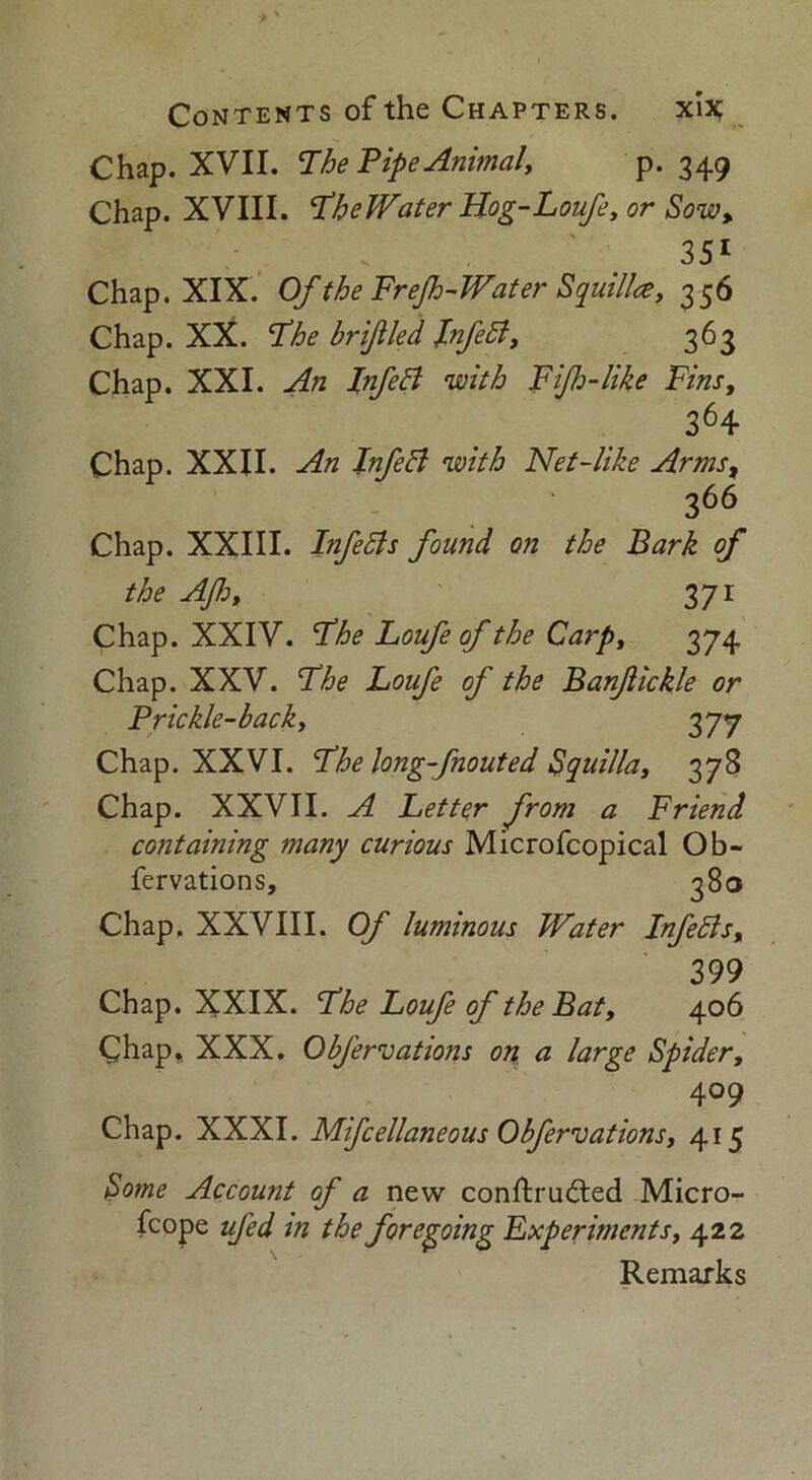 Chap. XVII. The Pipe Animal, P-349 Chap. XVIII. TheWater Hog-Loufe, or Sow, 351 Chap. XIX. Of the Frejh-Water Squill*, 356 Chap. XX. The brijiled Infeft, 363 Chap. XXI. An Infeft with Fijh-like Fins, 364 Chap. XXII. An Inf eft with Net-like Arms, 366 Chap. XXIII. Infefts found on the Bark of the AJh, 371 Chap. XXIV. The Loufe of the Carp, 374 Chap. XXV. The Loufe of the BanJlickle or Prickle-back, 377 Chap. XXVI. The long-fnouted Squilla, 378 Chap. XXVII. A Letter from a Friend containing many curious Microfcopical Ob- fervations, 380 Chap. XXVIII. Of luminous Water Infefts, 399 Chap. XXIX. The Loufe of the Bat, 406 Chap.. XXX. Obfervations on a large Spider, 409 Chap. XXXI. Mifcellaneous Obfervations, 415 Some Account of a new conftrudted Micro- fcope ufed in the foregoing Experiments, 422 Remarks