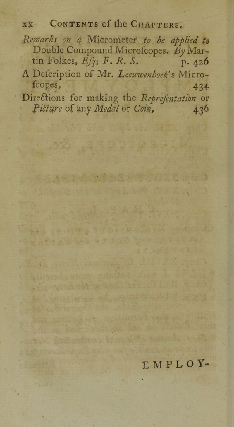 Remarks on a Micrometer to be applied to Double Compound Microfcopes. By Mar- tin Folkes, Ef]-, F. R. S. p. 426 A Defcription of Mr. Leeuwenhoek's Micro- fcopes, 434 Directions for making the Reprefentation or Fixture of any Medal or Coin, 436 employ-