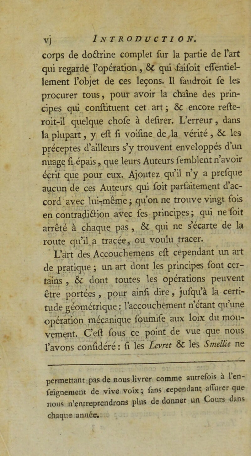 corps de doûrine complet fur la partie de l’art qui regarde l’opération, & qui .faifoit efientiel- lement l’objet de ces leçons. Il faudroit fe les procurer tous, pour avoir la chaîne des prin- cipes qui conftituent cet art ; & encore refte- roit-il quelque chofe à defirer. L’erreur, dans la plupart, y eft fi voifine de la vérité, & les préceptes d’ailleurs s’y trouvent enveloppés d’un nuage fi épais, que leurs Auteurs femblent n’avoir écrit que pour eux. Ajoutez qu’il n’y a prefque aucun de ces Auteurs qui foit parfaitement d ac- cord avec lui7même ; qu’on ne trouve vingt fois en contradiélion avec fes principes ; qui ne foit arrêté à chaque pas , & qui ne s écarte de la route qu’il a tracée, ou voulu tracer. L’art des Accouchemens eft cependant un art de pratique ; un art dont les principes font cer- tains , & dont toutes les opérations peuvent être portées , pour ainfi dire, jufqu’à la certi- tude géométrique : l’accouchement n’étant qu’une opération mécanique foumife aux loix du mou- vement. C’eft fous ce point de vue que nous l’avons confidéré : fi les Lcvrtt & les Smellie ne permettant pas de nous livrer comme autrefois à 1 en- feignement de vive voix ; fans cependant aflurer que nous n’entreprendrons plus de donner un Cours dans chaque année.