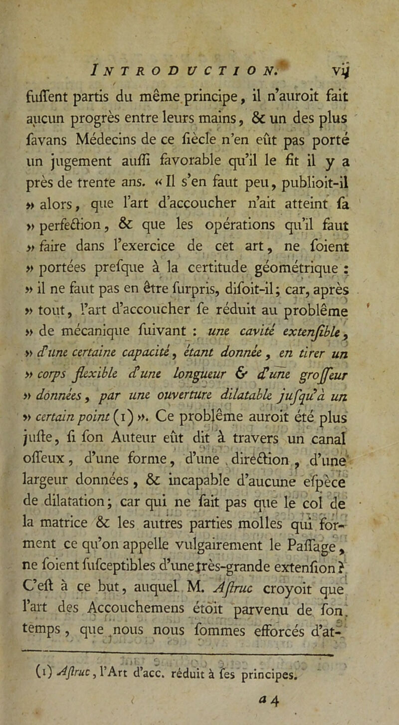 fuflent partis du même principe, il n’auroit fait aucun progrès entre leurs mains, & un des plus favans Médecins de ce fiècle n’en eût pas porté un jugement auflî favorable qu’il le fit il y a près de trente ans. « Il s’en faut peu, publioit-il » alors, que l’art d’accoucher n’ait atteint fa » perfe&ion, & que les opérations qu’il faut » faire dans l’exercice de cet art, ne foient » portées prefque à la certitude géométrique : » il ne faut pas en être furpris, difoit-il ; car, après » tout, l’art d’accoucher fe réduit au problème » de mécanique fuivant : une cavité extenjible, » <Tune certaine capacité, étant donnée , en tirer un » corps Jkxible cl une longueur & £um grojjeur » données , par une ouverture dilatable jufqiià un » certain point (i) ». Ce problème auroit été plus jufte, fi fon Auteur eût dit à travers un canal offeux , d’une forme, d’une , diréttion , d’une' largeur données, & incapable d’aucune efpèce de dilatation ; car qui ne fait pas que le coi de la matrice & les autres parties molles qui for- ment ce qu’on appelle vulgairement le Paffage , ne foient fufceptibles d’une très-grande extenfion ? G’eft à ce but, auquel M. Aflruc croyoit que l’art des Accouchemens étôit parvenu de fon. temps, que ,nous nous fommes efforcés d’at- (0 Aflruc, l’Art d’acc. réduit à fes principes.