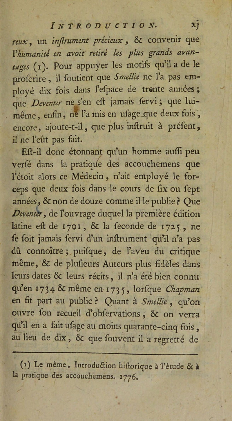 reux, un infiniment précieux , & convenir que Vhumanité en avoit retiré les plus grands avan- tages (i). Pour appuyer les motifs qu’il a de le profcrire, il foutient que Smellie ne l’a pas em- ployé dix fois dans l’efpace de trente années; que Dcvcnter ne s en eft jamais fervi ; que lui- même, enfin, ni l’a mis en ufagejque deux fois, encore, ajoute-t-il, que plus inftruit à préfent, il ne l’eût pas fait. Efi-il donc étonnant qu’un homme auflî peu verfé dans la pratique des accouchemens que l’étoit alors ce Médecin, n’ait employé le for- ceps que deux fois dans le cours de fix ou fept années, & non de douze comme il le publie ? Que Deventêr, de l’ouvrage duquel la première édition latine eft de 1701, & la fécondé de 1725 , ne fe foit jamais fervi d’un infiniment qu’il n’a pas dû connoître ; puifque, de l’aveu du critique même, & de plufieurs Auteurs plus fidèles dans leurs dates & leurs récits, il n’a été bien connu qu’en 1734 & même en 173 5, lorfque Chapman en fit part au public ? Quant à Smellie , qu’on ouvre fon recueil d’obfervations , & on verra qu’il en a fait ufage au moins quarante-cinq fois , au lieu de dix, & que fouvent il a regretté de (1) Le même, Introdu&ion hiftorique à l’étude &à la pratique des accouchemens. 1776.